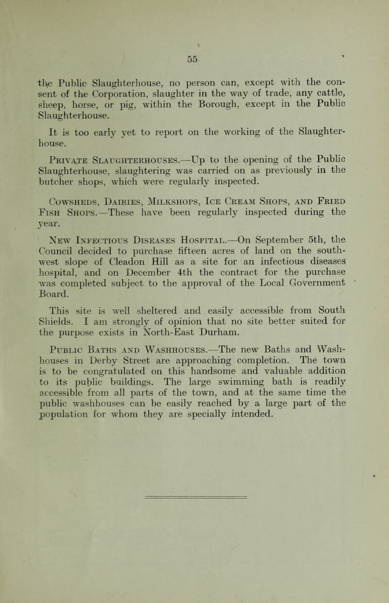 tl>e Public Slaughterhouse, no person can, except with the con¬ sent of the Corporation, slaughter in the way of trade, any cattle, sheep, horse, or pig, w’ithin the Borough, except in the Public Slaughterhouse. It is too early yet to report on the working of the Slaughter¬ house. Private Slauohteehouses.—Up to the opening of the Public Slaughterhouse, slaughtering was carried on as previously in the butcher shops, which were regularly inspected. Cowsheds, Dairies, Milkshops, Ice Cream Shops, and Fried Fish Shops.—These have been regularly inspected during the year. New Infectious Diseases Hospital.—On September 5th, the Council decided to purchase fifteen acres of land on the south¬ west slope of Cleadon Hill as a site for an infectious diseases hospital, and on Decembei' 4th the contract for the purchase was completed subject to the approval of the Local Government Board. This site is well sheltered and easily accessible from South Shields. I am strongly of opinion that no site better suited for the purpose exists in North-East Durham. Public Baths .4Nd Washhouses.—The new Baths and Wash¬ houses in Derby Street are approaching completion. The town is to be congratulated on this handsome and valuable addition to its public buildings. The large swimming bath is readily accessible from all parts of the town, and at the same time the public washhouses can be easily reached by a large part of the population for whom they are specially intended.