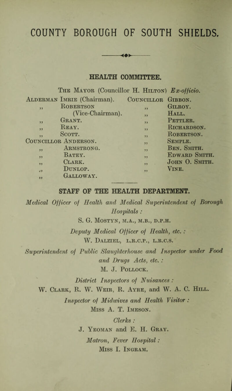 HEALTH COMMITTEE. The Mayor (Councillor H. Hilton) Ex-officio. Alderman Imrie (Chairman). „ Robertson (Vice-Chairman). „ Grant. „ Re AY, „ Scott. Councillor Anderson. „ Armstrong. ,, Batey. „ Clark. „ Dunlop. ,, Galloway. Councillor Gibbon. „ Gilroy. „ Hall. ,, Pettler. „ Richardson. ,, Robertson. „ Semple. „ Ben. Smith. „ Edward Smith. ,, John 0. Smith. ,, Vine. STAFF OF THE HEALTH DEPARTMENT. Medical Officer of Health and Medical Superintendent of Borough Hospitals : S, G. MoSTYN, M.A., M.B., D.P.H. Deputy Medical Officer of Health, etc.: W. DaLZIEL, L.R.C.P., L.R.C.S. Superintendent of Public Slaughterhouse and Inspector under Food and Drugs Acts, etc. : M. J. Pollock. District Inspectors of Nuisances : W. Clark, R. W. Weir, R. Ayre, and W. A. C. Hill. Inspector of Midunves and Health Visitor : Miss A. T. Imeson. Clerks : J. Yeoman and E. H. Gray. Matron, Fever Hospital: Miss I. Ingram.