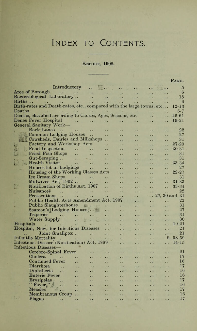 Index to Contents. Repobt, 1908. Introductory .. . Page. 5 Area of Borough 6 Bacteriological Laboratory.. 18 Births .. 6 Birth-rates and Death-rates, etc., compared with the large towns, etc.. . 12-13 Deaths 6-7 Deaths, classified according to Causes, Ages, Seasons, etc. .. 46-61 Denes Fever Hospital .. 19-21 General Sanitary Work— i Back Lanes .. 22 . i.. 4» Common Lodging Houses .. 27 * Cowsheds, Dairies and Milkshops . . 31 jj; Factory and Workshop Acts .. 27-29 ^ . Food Inspection .. 30-31 Fried Fish Shops 31 , Gut-Scraping . . .. .. 31 . Health Visitor .. 33-34 _ Houses-let-in-Lodgings 27 Housing of the Working Classes Acts .. 22-27 Ice Cream Shops 31 Midwives Act, 1902 .. .. 31-33 ^ Notification of Births Act, 1907 .. 33-34 Nuisances 22 Prosecutions .. .. 27, 30 and 31 Public Health Acts Amendment Act, 1907 22 Public Slaughterhouse ife -- Seamen’s2Lodging HousesJ..5 31 27 Triperies 31 Water Supply .. .. 30 Hospitals .. 19-21 Hospital, New, for Infectious Diseases 21 ,, Joint Smallpox .. . 21 Infantile Mortality . . 9, 68-59 Infectious Disease (Notification) Act, 1889 .. 14-15 Infectious Diseases— Cerebro-Spinal Fever 21 Cholera 17 Continued Fever 16 Diarrhoea 17 Diphtheria 16 Enteric Fever 16 Erysipelas j .. 17 “ Fever/’ . 16 Measles  .. 17 Membranous Croup .. 16 Plague 17