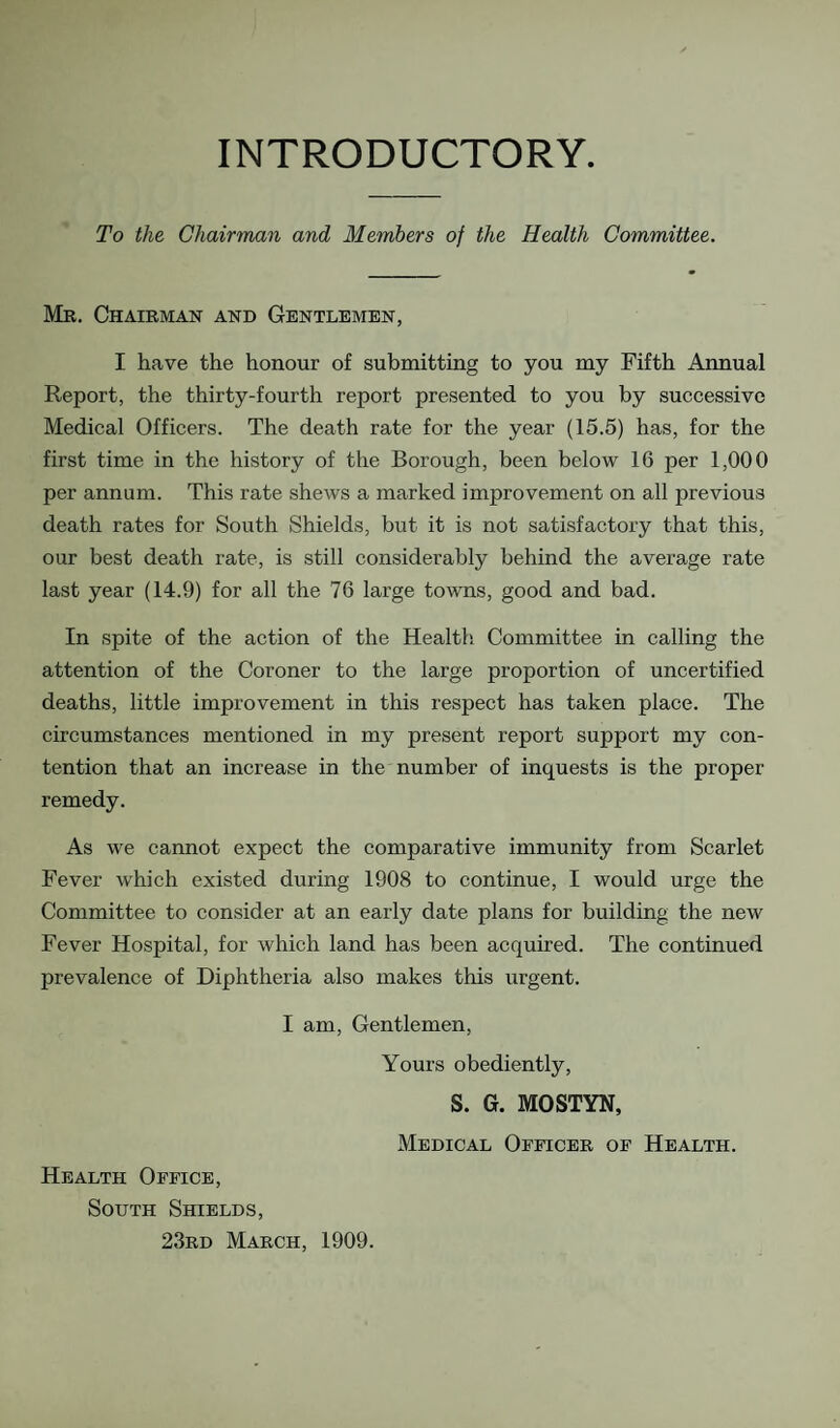 INTRODUCTORY. To the Chairman and Members of the Health Committee. Mr. Chairman and Gentlemen, I have the honour of submitting to you my Fifth Annual Report, the thirty-fourth report presented to you by successive Medical Officers. The death rate for the year (15.5) has, for the first time in the history of the Borough, been below 16 per 1,000 per annum. This rate shews a marked improvement on all previous death rates for South Shields, but it is not satisfactory that this, our best death rate, is still considerably behind the average rate last year (14.9) for all the 76 large towns, good and bad. In spite of the action of the Health Committee in calling the attention of the Coroner to the large proportion of uncertified deaths, little improvement in this respect has taken place. The circumstances mentioned in my present report support my con¬ tention that an increase in the number of inquests is the proper remedy. As we cannot expect the comparative immunity from Scarlet Fever which existed during 1908 to continue, I would urge the Committee to consider at an early date plans for building the new Fever Hospital, for which land has been acquired. The continued prevalence of Diphtheria also makes this urgent. I am. Gentlemen, Yours obediently, S. G. MOSTYN, Medical Officer of Health. Health Office, South Shields, 23rd March, 1909.