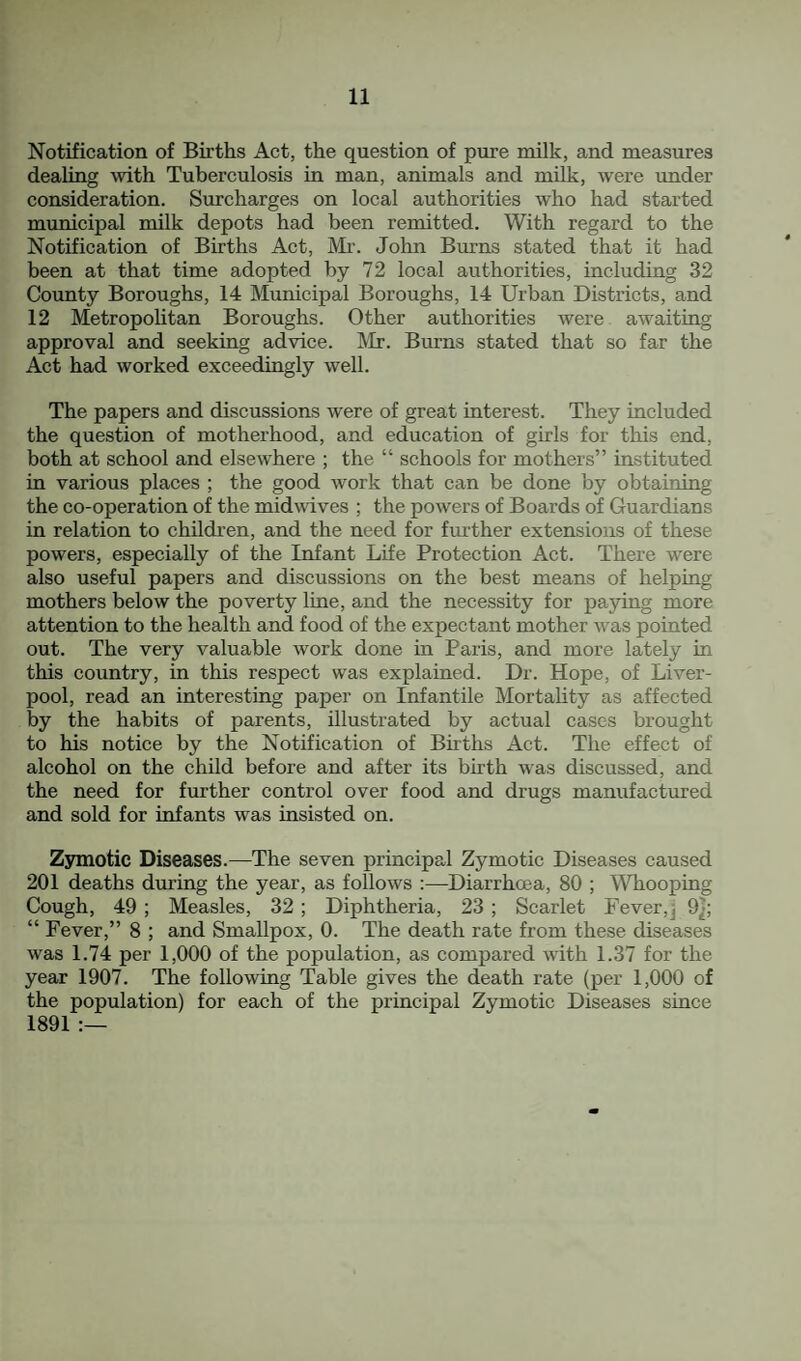 Notification of Births Act, the question of pure milk, and measures dealing with Tuberculosis in man, animals and milk, were under consideration. Surcharges on local authorities who had started municipal milk depots had been remitted. With regard to the Notification of Births Act, Mi'. John Burns stated that it had been at that time adopted by 72 local authorities, including 32 County Boroughs, 14 Municipal Boroughs, 14 Urban Districts, and 12 Metropolitan Boroughs. Other authorities were awaiting approval and seeking advice. Mr. Burns stated that so far the Act had worked exceedingly well. The papers and discussions were of great interest. They included the question of motherhood, and education of girls for this end, both at school and elsewhere ; the “ schools for mothers” instituted in various places ; the good work that can be done by obtaining the co-operation of the midwives ; the powers of Boards of Guardians in relation to childi'en, and the need for fm’ther extensions of these powers, especially of the Infant Life Protection Act. There were also useful papers and discussions on the best means of helping mothers below the poverty line, and the necessity for paying more attention to the health and food of the expectant mother was pointed out. The very valuable work done in Paris, and more lately in this country, in this respect was explained. Dr. Hope, of Liver¬ pool, read an interesting paper on Infantile Mortality as affected by the habits of parents, illustrated by actual cases brought to his notice by the Notification of Births Act. The effect of alcohol on the child before and after its birth was discussed, and the need for further control over food and drugs manufactured and sold for infants was insisted on. Zymotic Diseases.—The seven principal Zymotic Diseases caused 201 deaths during the year, as follows :—Diarrhoea, 80 ; MTiooping Cough, 49 ; Measles, 32 ; Diphtheria, 23 ; Scarlet Fever,] 9}; “ Fever,” 8 ; and Smallpox, 0. The death rate from these diseases was 1.74 per 1,000 of the population, as compared with 1.37 for the year 1907. The following Table gives the death rate (per 1,000 of the population) for each of the principal Zymotic Diseases since 1891