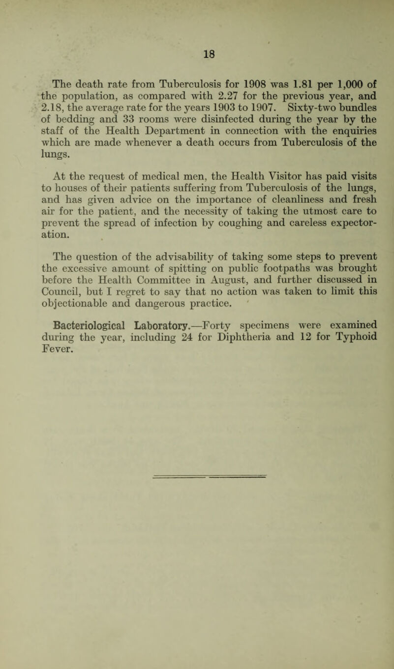 The death rate from Tuberculosis for 1908 was 1.81 per 1,000 of •the population, as compared with 2.27 for the previous year, and 2.18, the average rate for the years 1903 to 1907. Sixty-two bundles of bedding and 33 rooms were disinfected during the year by the staff of the Health Department in connection with the enquiries which are made whenever a death occurs from Tuberculosis of the lungs. At the request of medical men, the Health Visitor has paid visits to houses of their patients suffering from Tuberculosis of the lungs, and has given advice on the importance of cleanliness and fresh air for the patient, and the necessity of taking the utmost care to prevent the spread of infection by coughing and careless expector¬ ation. The question of the advisability of taking some steps to prevent the excessive amount of spitting on public footpaths was brought before the Health Committee in August, and further discussed in Council, but I regret to say that no action was taken to limit this objectionable and dangerous practice. Bacteriological Laboratory.—Forty specimens were examined during the year, including 24 for Diphtheria and 12 for Typhoid Fever.