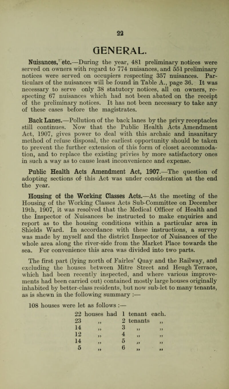 GENERAL. Nuisances,*^etc.—During the year, 481 preliminary notices were served on owners with regard to 774 nuisances, and 551 preliminary notices were served on occupiers respecting 357 nuisances. Par¬ ticulars of the nuisances will be found in Table A., page 36. It was necessary to serve only 38 statutory notices, all on owners, re¬ specting 67 nuisances which had not been abated on the receipt of the preliminary notices. It has not been necessary to take any of these cases before the magistrates. Back Lanes.—Pollution of the back lanes by the privy receptacles still continues. Now that the Public Health Acts Amendment Act, 1907, gives power to deal with this archaic and insanitary method of refuse disposal, the earliest opportunity should be taken to prevent the further extension of this form of closet accommoda¬ tion, and to replace the existing privies by more satisfactory ones in such a way as to cause least inconvenience and expense. Public Health Acts Amendment Act, 1907.—The question of adopting sections of this Act was under consideration at the end the year. Housing of the Working Classes Acts.—At the meeting of the Housing of the Working Classes Acts Sub-Committee on December 19th, 1907, it was resolved that the Medical Officer of Health and the Inspector of Nuisances be instructed to make enquiries and report as to the housing conditions within a particular area in Shields Ward. In accordance mth these instructions, a survey was made by myself and the district Inspector of Nuisances of the whole area along the river-side from the Market Place towards the sea. For convenience this area was divided into two parts. The first part (lying north of Fables’ Quay and the Railway, and excluding the houses between Mitre Street and Heugh Terrace, which had been recently inspected, and where various improve¬ ments had been carried out) contained mostly large houses originally inhabited by better-class residents, but now sub-let to many tenants, as is shewn in the following summary :— 108 houses were let as follows :— 22 houses had 23 14 12 14 5 1 tenant each. 2 tenants ,, 3 ,, ,, 4 I, ,j 5 6 »>