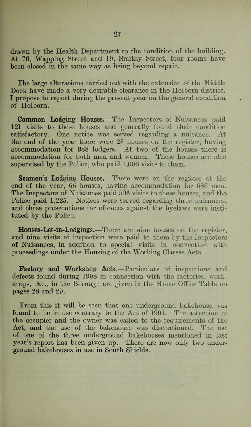 drawn by the Health Department to the condition of the building. At 76, Wapping Street and 19, Smithy Street, four rooms have been closed in the same way as being beyond repah. The large alterations carried out with the extension of the Middle Dock have made a very desirable clearance in the Holborn district. I propose to report during the present year on the general condition of Holborn. Common Lodging Houses.—The Inspectors of Nuisances paid 121 visits to these houses and generally found their condition satisfactory. One notice was served regarding a nuisance. At the end of the year there were 28 houses on the register, having accommodation for 988 lodgers. At two of the houses there is accommodation for both men and women. These houses are also supervised by the Police, who paid 1,006 visits to them. Seamen’s Lodging Houses.—There were on the register at the end of the year, 66 houses, having accommodation for 686 men. The Inspectors of Nuisances paid 506 visits to these houses, and the Police paid 1,225. Notices were served regarding three nuisances, and three prosecutions for offences against the byelaws were insti¬ tuted by the Police. Houses-Let-in-Lodgings.—There are nine houses on the register, and nine visits of inspection were paid to them by the Inspectors of Nuisances, in addition to special visits in connection with proceedings under the Housing of the Working Classes Acts. Factory and Workshop Acts.—Particulars of inspections and defects found during 1908 in connection with the factories, work¬ shops, &c., in the Borough are given in the Home Office Table on pages 28 and 29. From this it will be seen that one underground bakehouse was found to be in use contrary to the Act of 1901. The attention of the occupier and the owner was called to the requirements of the Act, and the use of the bakehouse was discontinued. The use of one of the three underground bakehouses mentioned in last year’s report has been given up. There are now only two under¬ ground bakehouses in use in South Shields.