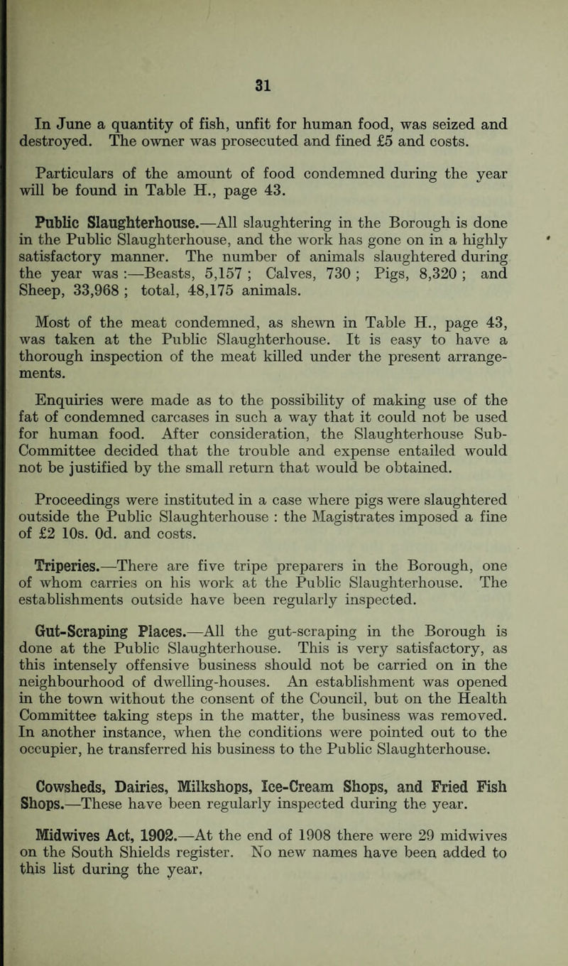 In June a quantity of fish, unfit for human food, was seized and destroyed. The owner was prosecuted and fined £5 and costs. Particulars of the amount of food condemned during the year will be found in Table H., page 43. Public Slaughterhouse.—All slaughtering in the Borough is done in the Public Slaughterhouse, and the work has gone on in a highly satisfactory manner. The number of animals slaughtered during the year was :—Beasts, 5,157 ; Calves, 730 ; Pigs, 8,320 ; and Sheep, 33,968 ; total, 48,175 animals. Most of the meat condemned, as shewn in Table H., page 43, was taken at the Public Slaughterhouse. It is easy to have a thorough inspection of the meat killed under the present arrange¬ ments. Enquiries were made as to the possibility of making use of the fat of condemned carcases in such a way that it could not be used for human food. After consideration, the Slaughterhouse Sub- Committee decided that the trouble and expense entailed would not be justified by the small return that would be obtained. Proceedings were instituted in a case where pigs were slaughtered outside the Public Slaughterhouse : the Magistrates imposed a fine of £2 10s. Od. and costs. Triperies.—There are five tripe preparers in the Borough, one of whom carries on his work at the Public Slaughterhouse. The establishments outside have been regularly inspected. Gut-Scraping Places.—All the gut-scraping in the Borough is done at the Public Slaughterhouse. This is very satisfactory, as this intensely offensive business should not be carried on in the neighbourhood of dwelling-houses. An establishment was opened in the town without the consent of the Council, but on the Health Committee taking steps in the matter, the business was removed. In another instance, when the conditions were pointed out to the occupier, he transferred his business to the Public Slaughterhouse. Cowsheds, Dairies, Milkshops, Ice-Cream Shops, and Fried Fish Shops.—These have been regularly inspected during the year. Midwives Act, 1902.—At the end of 1908 there were 29 mid wives on the South Shields register. No new names have been added to this list during the year.