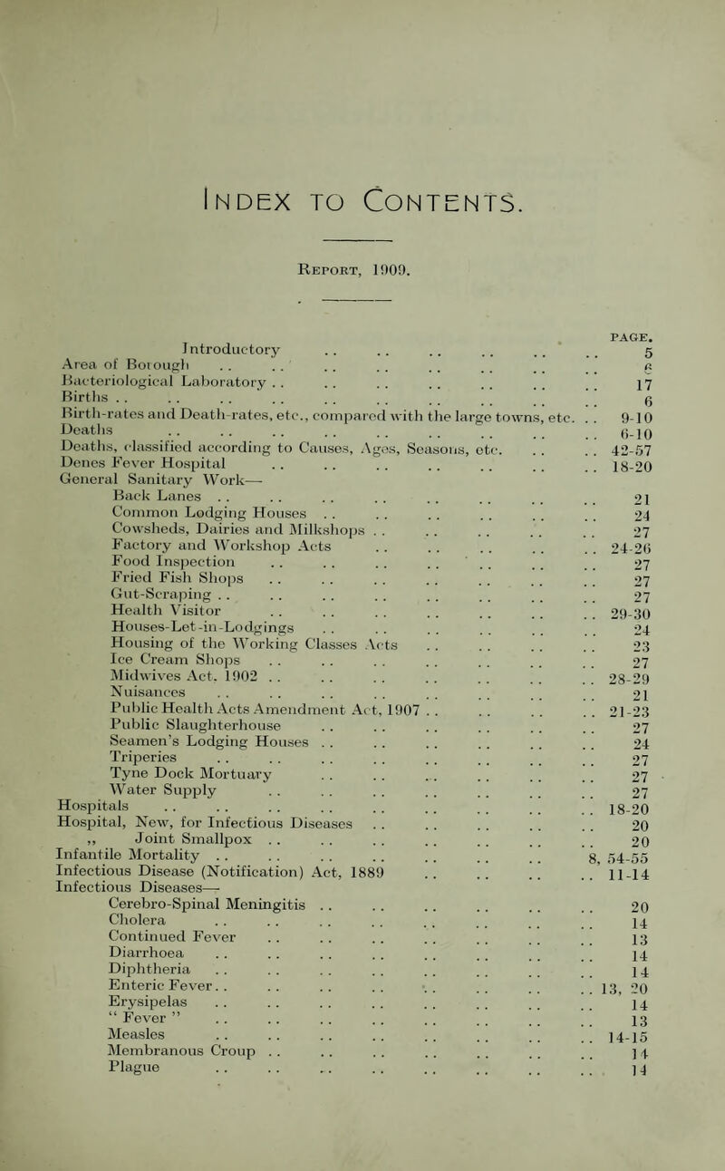 Index to Contents. Report, 1909. PAGE, I ntroductory .. .. .. .. . . 5 Area of Boiougli . . . . . . . . .. . . . . . . a Bacteriological Laboratory.. .. .. .. .. .. I7 Births . . . . .. . . . . . , . g Birth-rates and Death-rates, etc., compared with tlie large towns, etc. . . 9-10 Deaths . . . . . . . . . . . _ (i-10 Deaths, classified according to Cau.se.s, Agos, Seasons, etc. . . . . 42-.57 Denes Fev'er Hosjjital . . .. . . . . . . 18-20 General Sanitary Work— Back Lanes . . . . . . , . .. .. , _ 21 Common Lodging Houses . . . . . . . . . . 24 Cowsheds, Dairies and IMilkshops . . . . . . . . . . 27 Factory and Work.shop Acts . . . . . . . . 24-20 P^ood Inspection . . . . . . . . ’ .. . . 27 I’ried Fish Shops . . . . . . . . . . . . 27 Gut-Scraping . . . . . . . . . . . , . . 27 Health Visitor . . . . . . . . .. .. 29-30 Houses-Let-in-Lodgings . . . . . . . . 24 Housing of tlie Working Classes .Vets . . . . . . . . 23 Ice Cream Shops . . .. . . . . . . .. 27 Midwives Act. 1902 . . . . . . . . . . . . 28-29 Nuisances . . , . . . . . . . . . 21 Pul)licHealthActs Amendment .Act, 1907 . . .. .. .. 21-23 Public Slaughterhouse . . .. . . . . . . . . 27 Seamen’s Lodging Houses . . .. .. . . . . . . 24 Triperies . . . . . . . . . . . . _ 27 Tyne Dock Mortuary .. .. . . .. .. 27 Water Supply . . . . . . . . . _ 27 Hospitals .. .. .. .. .. .. 18-20 Hospital, New, for Infectious Diseases . . . . . . . . .. 20 ,, Joint Smallpox . . . . .. . . . . _ _ _ 20 Infantile Mortality . . . . . . . . . . . . g 54-55 Infectious Disease (Notification) .Act, 1889 .. .. .. 11-14 Infectious Diseases— Cerebro-Spinal Meningitis . . .. .. .. . . 20 Cholera . . . . . . . . . . . , _ I4 Continued F'ever .. .. .. .. .. .. I3 Diarrhoea .. . . . . . . .. . . j4 Dijihtheria . . . . . . . . . . , . . . 14 Enteric Fever. . . . . . .. . . . . . _ . . 13 20 Erysipelas ........ 14 “Fever” .i ;; 13 Measles . . . . . . . . . . . . . . ..14-15 Membranous Croup . . .. . . . . . . . . . _ ] 4 Plague . . . . .. .. . . .. . . ] 4