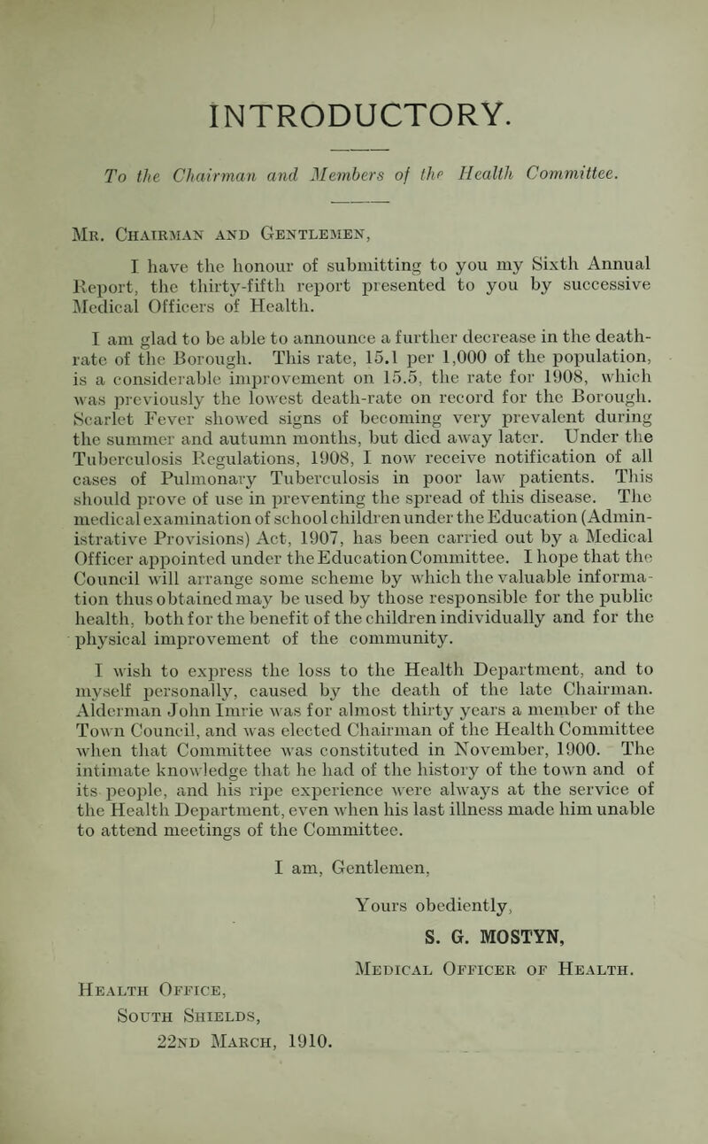 INTRODUCTORY. To the Chairman and Members of the Health Committee. Mr. Chairman and Gentlemen, I have the honour of submitting to you my Sixth Annual Report, the thirty-fifth report presented to you by successive Medical Officers of Health. I am glad to be able to announce a further decrease in the death- rate of the Borough. This rate, 15.1 per 1,000 of the population, is a considerable improvement on 15.5, the rate for 1008, which was previously the lowest death-rate on record for the Borough. Scarlet Fever showed signs of becoming very prevalent during the summer and autumn months, but died away later. Under the Tuberculosis Regulations, 1908, I now receive notification of all cases of Pulmonary Tuberculosis in poor law patients. This should prove of use in preventing the spread of this disease. The medical examination of school children under the Education (Admin¬ istrative Provisions) Act, 1907, has been carried out by a Medical Officer appointed under the Education Committee. I hope that the Council will arrange some scheme by which the valuable informa¬ tion thus obtained may be used by those responsible for the public health, both for the benefit of the children individually and for the physical improvement of the community. I wish to express the loss to the Health Department, and to myself personally, caused by the death of the late Chairman. Alderman Jolinlinrie was for almost thirty years a member of the Town Council, and was elected Chairman of the Health Committee when that Committee was constituted in November, 1900. The intimate knowledge that he had of the history of the town and of its jieople, and his ripe experience were always at the service of the Health Department, even when his last illness made him unable to attend meetings of the Committee. I am. Gentlemen, Health Office, South Shields, 22nd March, 1910. Yours obediently, S. G. MOSTYN, Medical Officer of Health.