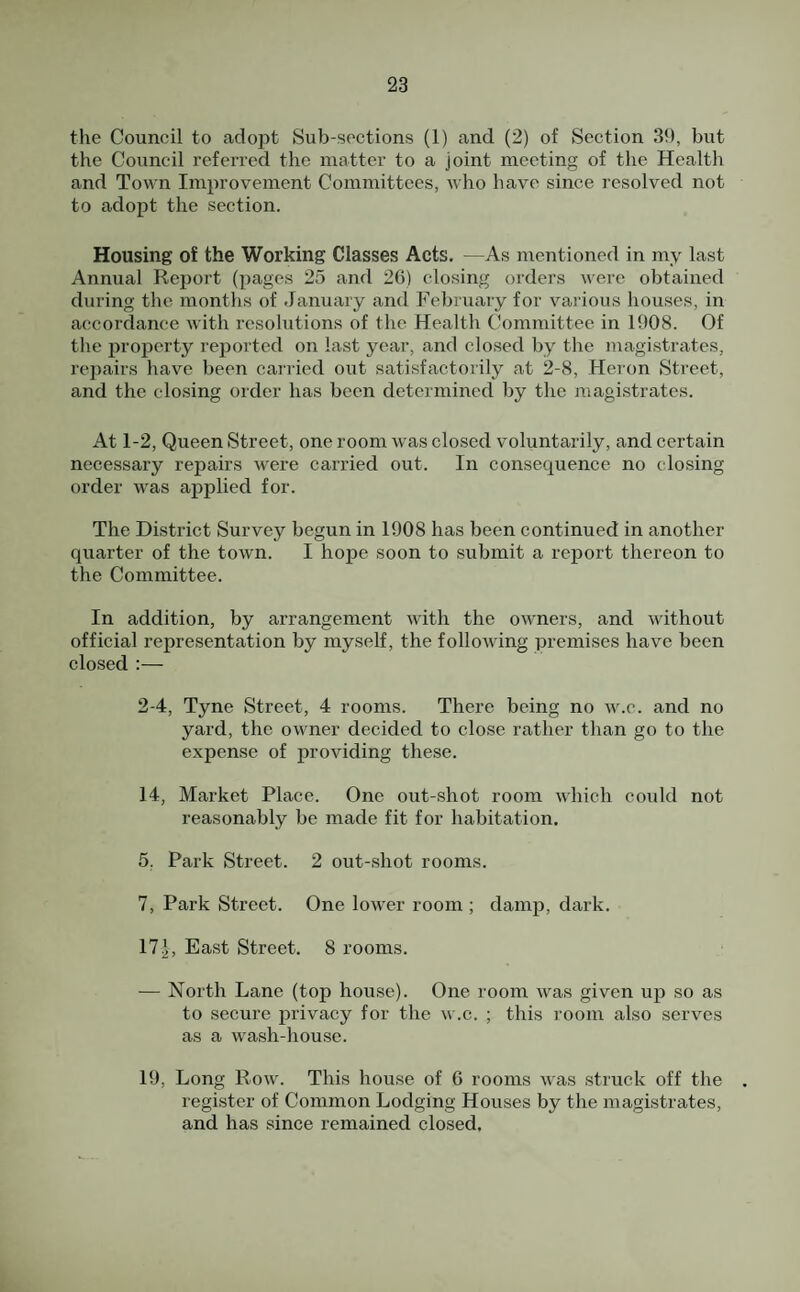 the Council to adopt Sub-sections (1) and (2) of Section 39, but the Council referred the matter to a joint meeting of the Health and Town Improvement Committees, who have since resolved not to adopt the section. Housing of the Working Classes Acts. —As mentioned in my last Annual Report (pages 25 and 26) closing orders were obtained during the months of January and February for various houses, in accordance with resolutions of the Health Committee in 1908. Of the property reported on last year, and closed by the magistrates, repairs have been caiTied out satisfactorily at 2-8, Heron Street, and the closing order has been determined by the magistrates. At 1-2, Queen Street, one room was closed voluntarily, and certain necessary repairs were carried out. In consequence no closing order was applied for. The District Survey begun in 1908 has been continued in another quarter of the town. I hope soon to submit a report thereon to the Committee. In addition, by arrangement with the owners, and without official representation by myself, the following premises have been closed :— 2-4, Tyne Street, 4 rooms. There being no w.c. and no yard, the owner decided to close rather than go to the expense of providing these. 14, Market Place. One out-shot room which could not reasonably be made fit for habitation. 5. Park Street. 2 out-shot rooms. 7, Park Street. One lower room ; damp, dark. 17 2, East Street. 8 rooms. — North Lane (top house). One room was given up so as to secure privacy for the w.c. ; this room also serves as a wash-house. 19, Long Row. This house of 6 rooms was struck off the register of Common Lodging Houses by the magistrates, and has since remained closed.