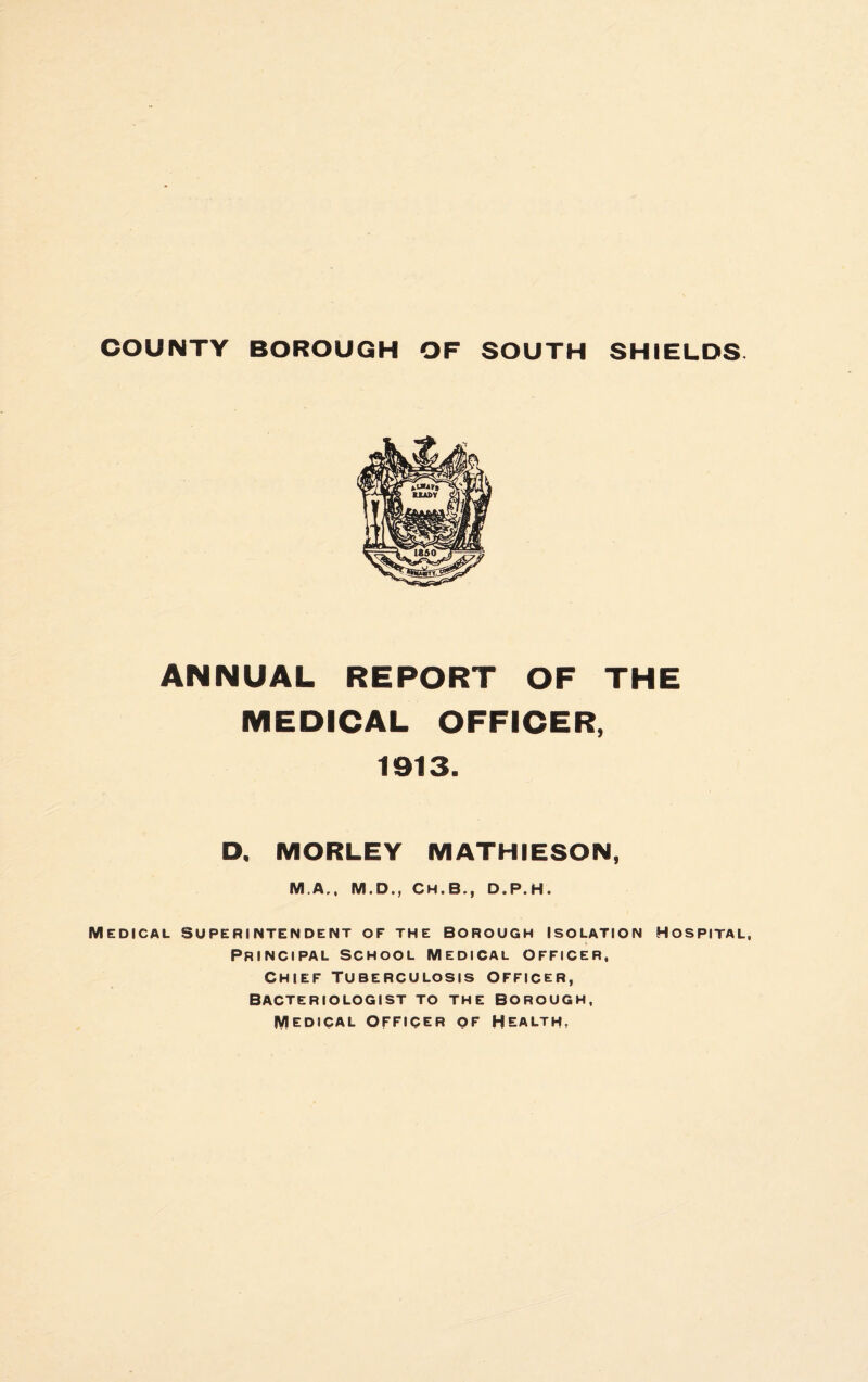 COUNTY BOROUGH OF SOUTH SHIELDS. ANNUAL REPORT OF THE MEDICAL OFFICER, 1913. D. MORLEY MATHIESON, M.A., M.D., Ch.B., D.P.H. Medical superintendent of the borough Isolation Hospital, Principal school Medical officer, Chief Tuberculosis officer, Bacteriologist to the borough, lyiEDICAL officer of HEALTH,