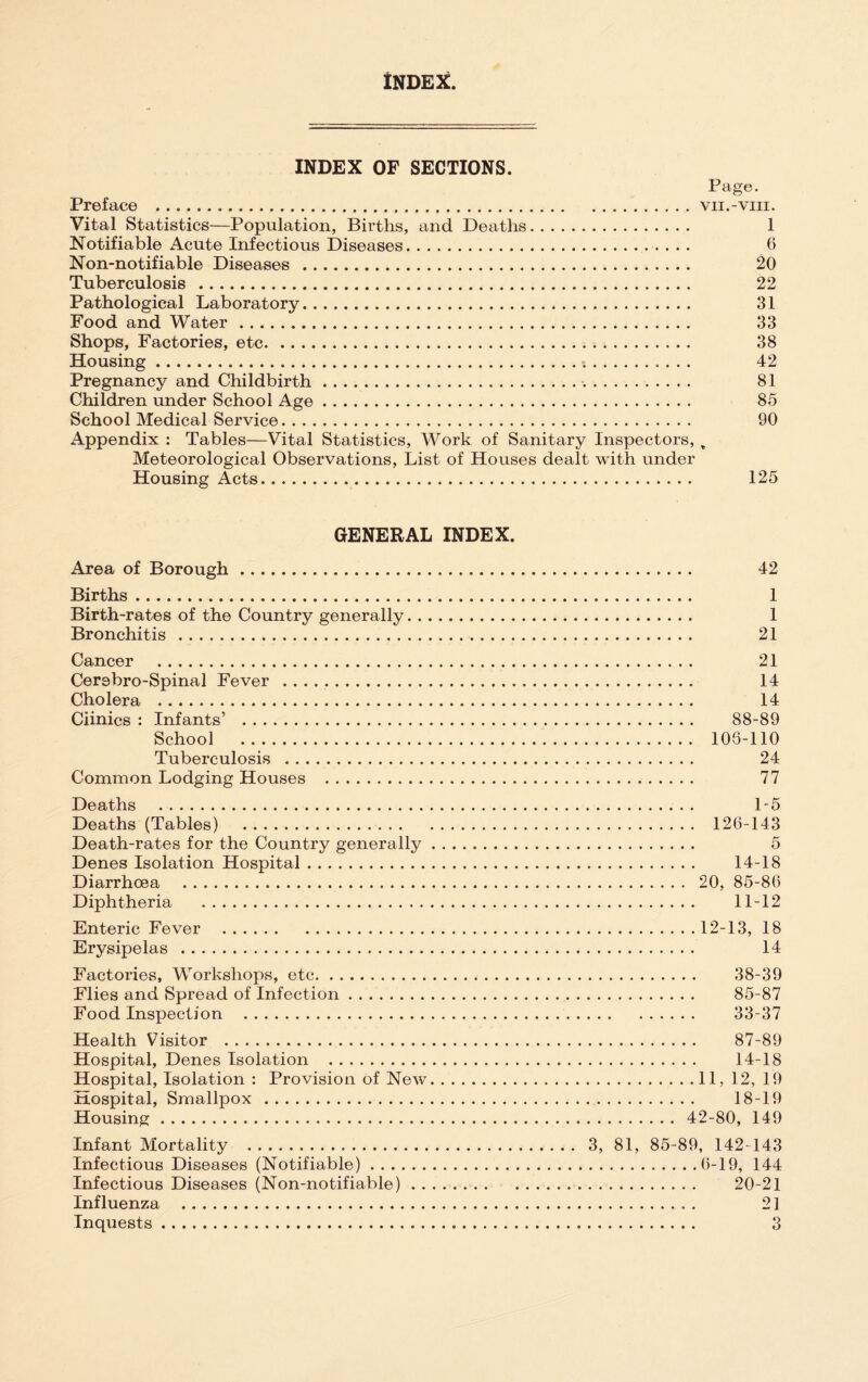 tNDE^. INDEX OF SECTIONS. Page. Preface .vii.-viii. Vital Statistics—Population, Births, and Deaths. 1 Notifiable Acute Infectious Diseases. 6 Non-notifiable Diseases . 20 Tuberculosis . 22 Pathological Laboratory. 31 Food and Water. 33 Shops, Factories, etc. 38 Housing. 42 Pregnancy and Childbirth. 81 Children under School Age. 85 School Medical Service. 90 Appendix ; Tables—Vital Statistics, Work of Sanitary Inspectors, . Meteorological Observations, List of Houses dealt with under Housing Acts. 125 GENERAL INDEX. Area of Borough. Births. Birth-rates of the Country generally. . Bronchitis. Cancer . Cerebro-Spinal Fever .. Cholera . Clinics : Infants’ . School . Tuberculosis . Common Lodging Houses . Deaths ... Deaths (Tables) . Death-rates for the Country generally Denes Isolation Hospital. Diarrhoea . Diphtheria . Enteric Fever . Erysipelas . Factories, Workshops, etc. Flies and Spread of Infection. Food Inspection . Health Visitor . Hospital, Denes Isolation . Hospital, Isolation : Provision of New Hospital, Smallpox. Housing. Infant Mortality . Infectious Diseases (Notifiable). Infectious Diseases (Non-notifiable) . . Influenza . 42 1 1 21 21 14 14 88-89 108-110 24 77 1-5 126-143 5 14-18 20, 85-86 11-12 12-13, 18 14 38-39 85-87 33-37 87-89 14-18 .11, 12, 19 18-19 42-80, 149 3, 81, 85-89, 142-143 .6-19, 144 . 20-21 21