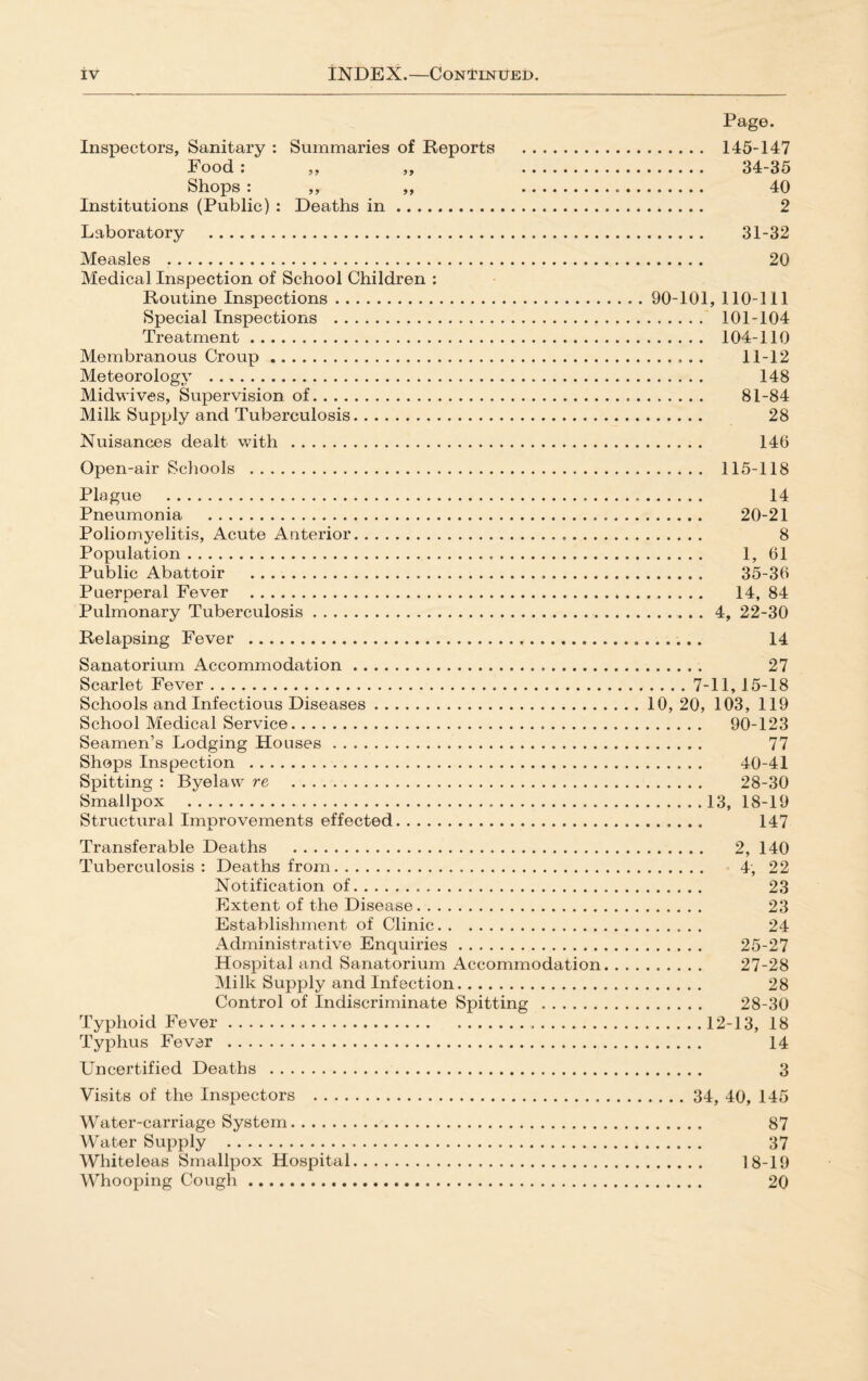 Page. Inspectors, Sanitary : Summaries of Reports . 145-147 Food : ,, ,, . 34-35 Shops : ,, ,, . 40 Institutions (Public) : Deaths in. 2 Laboratory . 31-32 Measles . 20 Medical Inspection of School Children : Routine Inspections.90-101, 110-111 Special Inspections . 101-104 Treatment. 104-110 Membranous Croup. 11-12 Meteorology . 148 Midwives, Supervision of. 81-84 Milk Supply and Tuberculosis. 28 Nuisances dealt v.uth . 146 Open-air Schools . 115-118 Plague . 14 Pneumonia . 20-21 Poliomyelitis, Acute Anterior. 8 Population. 1, 61 Public Abattoir . 35-36 Puerperal Fever . 14, 84 Pulmonary Tuberculosis..4, 22-30 Relapsing Fever . 14 Sanatorium Accommodation. 27 Scarlet Fever.7-11, 15-18 Schools and Infectious Diseases. 10, 20, 103, 119 School Medical Service. 90-123 Seamen’s Lodging Houses. 77 Shops Inspection . 40-41 Spitting : Byelaw re . 28-30 Smallpox .13, 18-19 Structural Improvements effected. 147 Transferable Deaths . 2, 140 Tuberculosis: Deaths from. 4, 22 Notification of. 23 Extent of the Disease. 23 Establishment of Clinic. 24 Administrative Enquiries. 25-27 Hospital and Sanatorium Accommodation. 27-28 Milk Supply and Infection. 28 Control of Indiscriminate Spitting . 28-30 Typhoid Fever.....12-13, 18 Typhus Fever . 14 Uncertified Deaths . 3 Visits of the Inspectors . 34, 40, 145 Water-carriage System. 87 Water Supply . 37 Whiteleas Smallpox Hospital. 18-19 Whooping Cough. 20