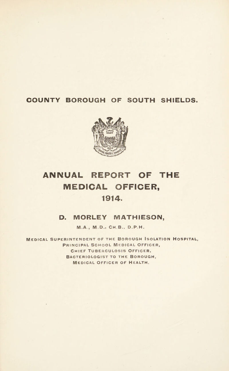 COUNTY BOROUGH OF SOUTH SHIELDS. ANNUAL REPORT OF THE MEDICAL OFFICER, 1914. D. IVIORLEY MATHIESON, M.A., M.D., CH.B., D.P.H. Medical superintendent of the borough Isolation Hospital, Principal School Medical officer, Chief Tuberculosis Officer, Bacteriologist to the Borough, Medical officer of Health.