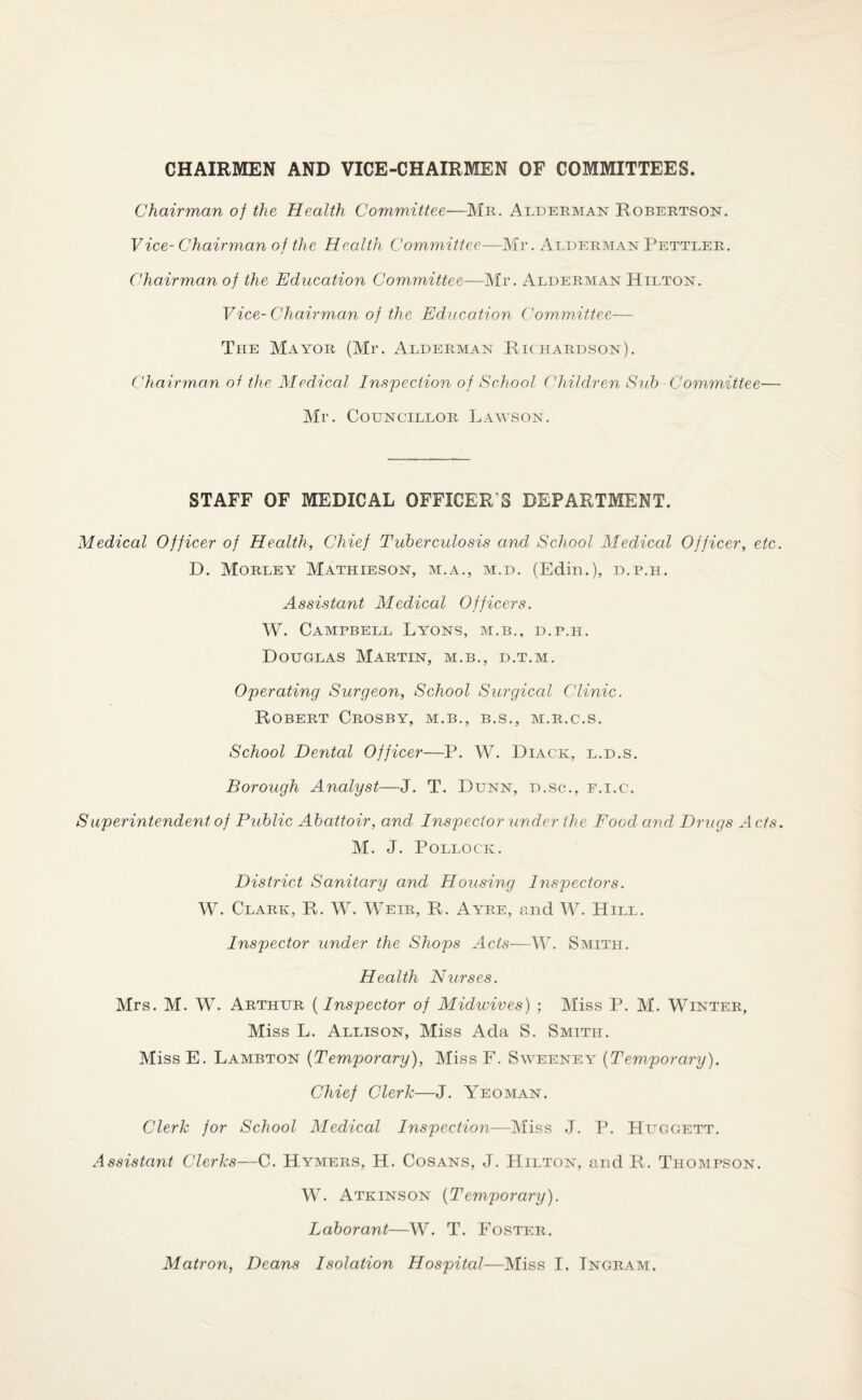 CHAIRMEN AND VICE-CHAIRMEN OF COMMITTEES. Chairman of the Health Committee—Mr. Alderman Robertson. V ice- Chairman of the Health Committee—Mr. Alderman Pettier. Chairman of the Education Committee—Mr. Alderman Hilton. Vice- Chairman of the Education Committee— The Mayor (Mr. Alderman Richardson). Chairman of the Medical Inspection of School Children Sub Committee— Mr. Councillor Lawson. STAFF OF MEDICAL OFFICER'S DEPARTMENT. Medical Officer of Health, Chief Tuberculosis and School Medical Officer, etc. D. Morley Mathieson, m.a., m.d. (Edin.), d.p.h. Assistant Medical Officers. W. Campbell Lyons, m.b., d.p.h. Douglas Martin, m.b., d.t.m. Operating Surgeon, School Surgical Clinic. Robert Crosby, m.b., b.s., m.r.c.s. School Dental Officer—P. W. Diack, l.d.s. Borough Analyst—J. T. Dunn, d.sc., f.i.c. Superintendent of Public Abattoir, and Inspector 'under the Food and Drugs A c/s. M. J. Pollock. District Sanitary and Housing Inspectors. W. Clark, R. W. Weir, R. Ayre, and W. Hill. Inspector under the Shops Acts—W. Smith. Health Nurses. Mrs. M. W. Arthur (Inspector of Midwives) ; Miss P. M. Winter, Miss L. Allison, Miss Ada S. Smith. Miss E. Lambton (Temporary), Miss F. Sweeney (Temporary). Chief Clerk—J. Yeoman. Clerk for School Medical Inspection—Miss J. P. Huggett. Assistant Clerks—C. Hymers, H. Cosans, J. Hilton, and R. Thompson. W. Atkinson (Temporary). Laborant—W. T. Foster. Matron, Deans Isolation Hospital—Miss I. Ingram,