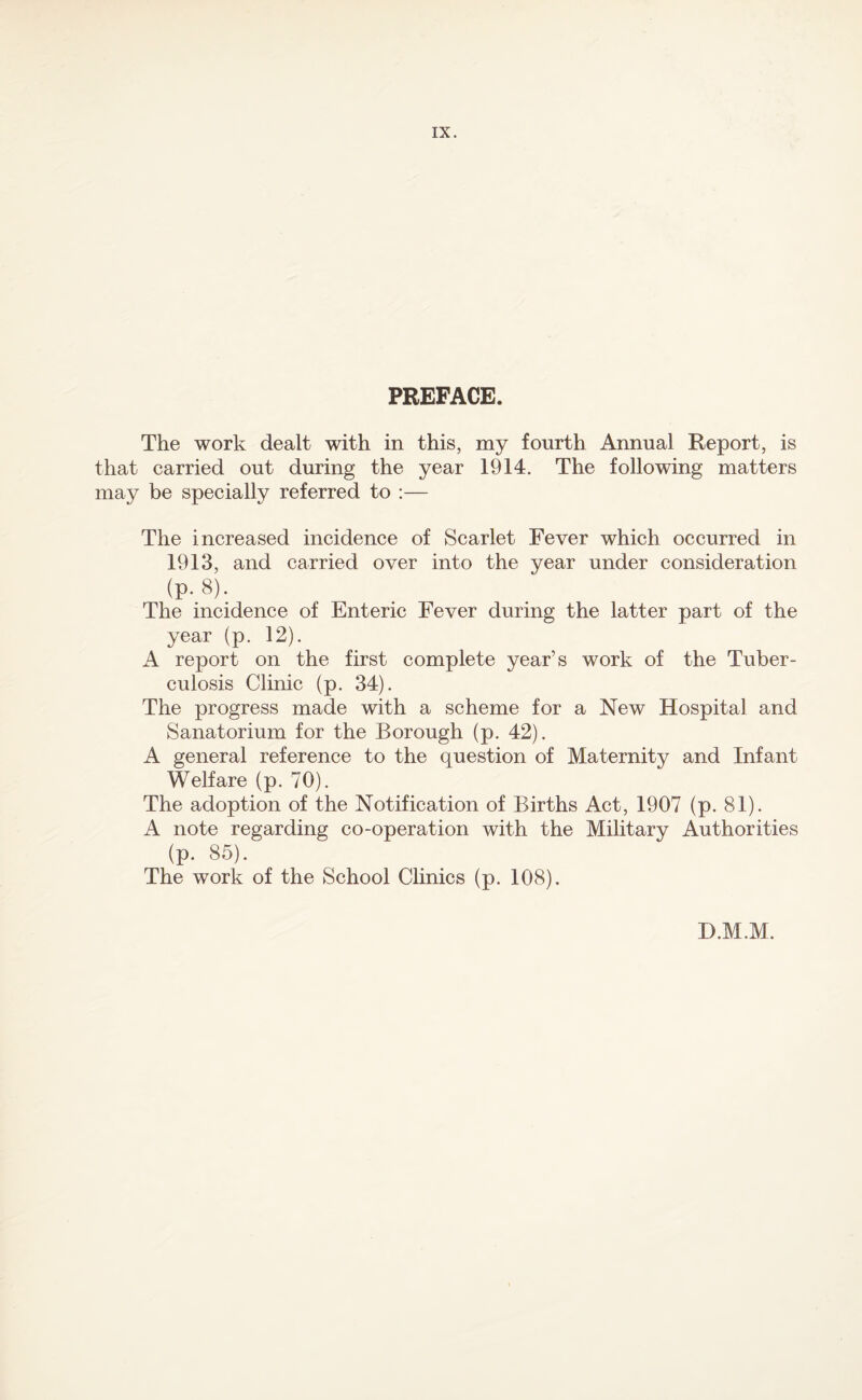 PREFACE. The work dealt with in this, my fourth Annual Report, is that carried out during the year 1914. The following matters may be specially referred to :— The increased incidence of Scarlet Fever which occurred in 1913, and carried over into the year under consideration (p. 8). The incidence of Enteric Fever during the latter part of the year (p. 12). A report on the first complete year’s work of the Tuber¬ culosis Clinic (p. 34). The progress made with a scheme for a New Hospital and Sanatorium for the Borough (p. 42). A general reference to the question of Maternity and Infant Welfare (p. 70). The adoption of the Notification of Births Act, 1907 (p. 81). A note regarding co-operation with the Military Authorities (p. 85). The work of the School Clinics (p. 108). D.M.M.