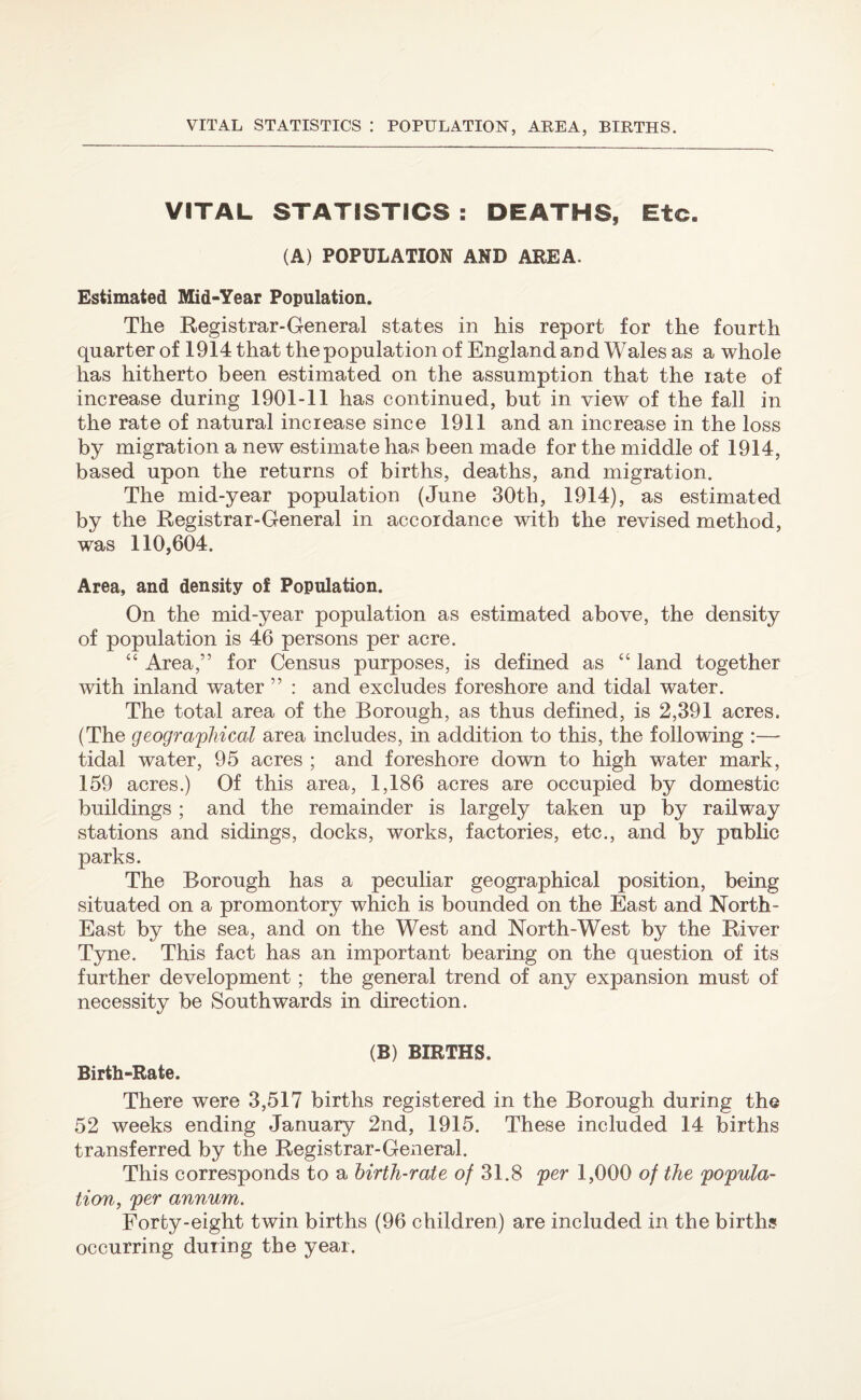 VITAL STATISTICS : POPULATION, AREA, BIRTHS. VITAL STATISTICS : DEATHS, Etc. (A) POPULATION AND AREA. Estimated Mid-Year Population. The Registrar-General states in his report for the fourth quarter of 1914 that the population of England and Wales as a whole has hitherto been estimated on the assumption that the rate of increase during 1901-11 has continued, but in view of the fall in the rate of natural increase since 1911 and an increase in the loss by migration a new estimate has been made for the middle of 1914, based upon the returns of births, deaths, and migration. The mid-year population (June 30th, 1914), as estimated by the Registrar-General in accordance with the revised method, was 110,604. Area, and density of Population. On the mid-year population as estimated above, the density of population is 46 persons per acre. “ Area,” for Census purposes, is defined as “ land together with inland water ” : and excludes foreshore and tidal water. The total area of the Borough, as thus defined, is 2,391 acres. (The geographical area includes, in addition to this, the following :— tidal water, 95 acres ; and foreshore down to high water mark, 159 acres.) Of this area, 1,186 acres are occupied by domestic buildings ; and the remainder is largely taken up by railway stations and sidings, docks, works, factories, etc., and by public parks. The Borough has a peculiar geographical position, being situated on a promontory which is bounded on the East and North- East by the sea, and on the West and North-West by the River Tyne. This fact has an important bearing on the question of its further development; the general trend of any expansion must of necessity be Southwards in direction. (B) BIRTHS. Birth-Rate. There were 3,517 births registered in the Borough during the 52 weeks ending January 2nd, 1915. These included 14 births transferred by the Registrar-General. This corresponds to a birth-rate of 31.8 per 1,000 of the popula¬ tion, per annum. Forty-eight twin births (96 children) are included in the births occurring during the year.