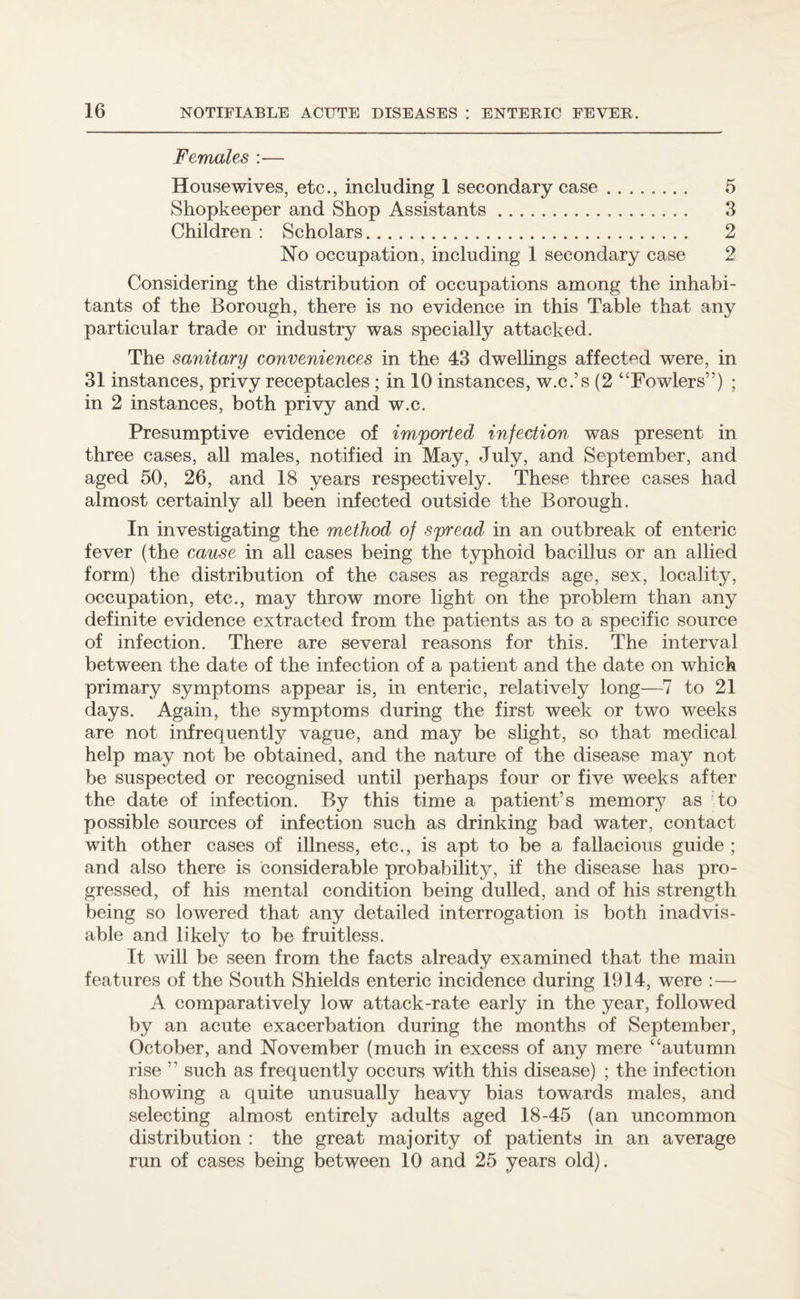 Females :— Housewives, etc., including 1 secondary case. 5 Shopkeeper and Shop Assistants. 3 Children : Scholars. 2 No occupation, including 1 secondary case 2 Considering the distribution of occupations among the inhabi¬ tants of the Borough, there is no evidence in this Table that any particular trade or industry was specially attacked. The sanitary conveniences in the 43 dwellings affected were, in 31 instances, privy receptacles ; in 10 instances, w.c.’s (2 “Fowlers”) ; in 2 instances, both privy and w.c. Presumptive evidence of imported infection was present in three cases, all males, notified in May, July, and September, and aged 50, 26, and 18 years respectively. These three cases had almost certainly all been infected outside the Borough. In investigating the method of spread in an outbreak of enteric fever (the cause in all cases being the typhoid bacillus or an allied form) the distribution of the cases as regards age, sex, locality, occupation, etc., may throw more light on the problem than any definite evidence extracted from the patients as to a specific source of infection. There are several reasons for this. The interval between the date of the infection of a patient and the date on which primary symptoms appear is, in enteric, relatively long—7 to 21 days. Again, the symptoms during the first week or two weeks are not infrequently vague, and may be slight, so that medical help may not be obtained, and the nature of the disease may not be suspected or recognised until perhaps four or five weeks after the date of infection. By this time a patient’s memory as to possible sources of infection such as drinking bad water, contact with other cases of illness, etc., is apt to be a fallacious guide ; and also there is considerable probability, if the disease has pro¬ gressed, of his mental condition being dulled, and of his strength being so lowered that any detailed interrogation is both inadvis¬ able and likely to be fruitless. It will be seen from the facts already examined that the main features of the South Shields enteric incidence during 1914, were :—* A comparatively low attack-rate early in the year, followed by an acute exacerbation during the months of September, October, and November (much in excess of any mere “autumn rise ” such as frequently occurs with this disease) ; the infection showing a quite unusually heavy bias towards males, and selecting almost entirely adults aged 18-45 (an uncommon distribution : the great majority of patients in an average run of cases being between 10 and 25 years old).