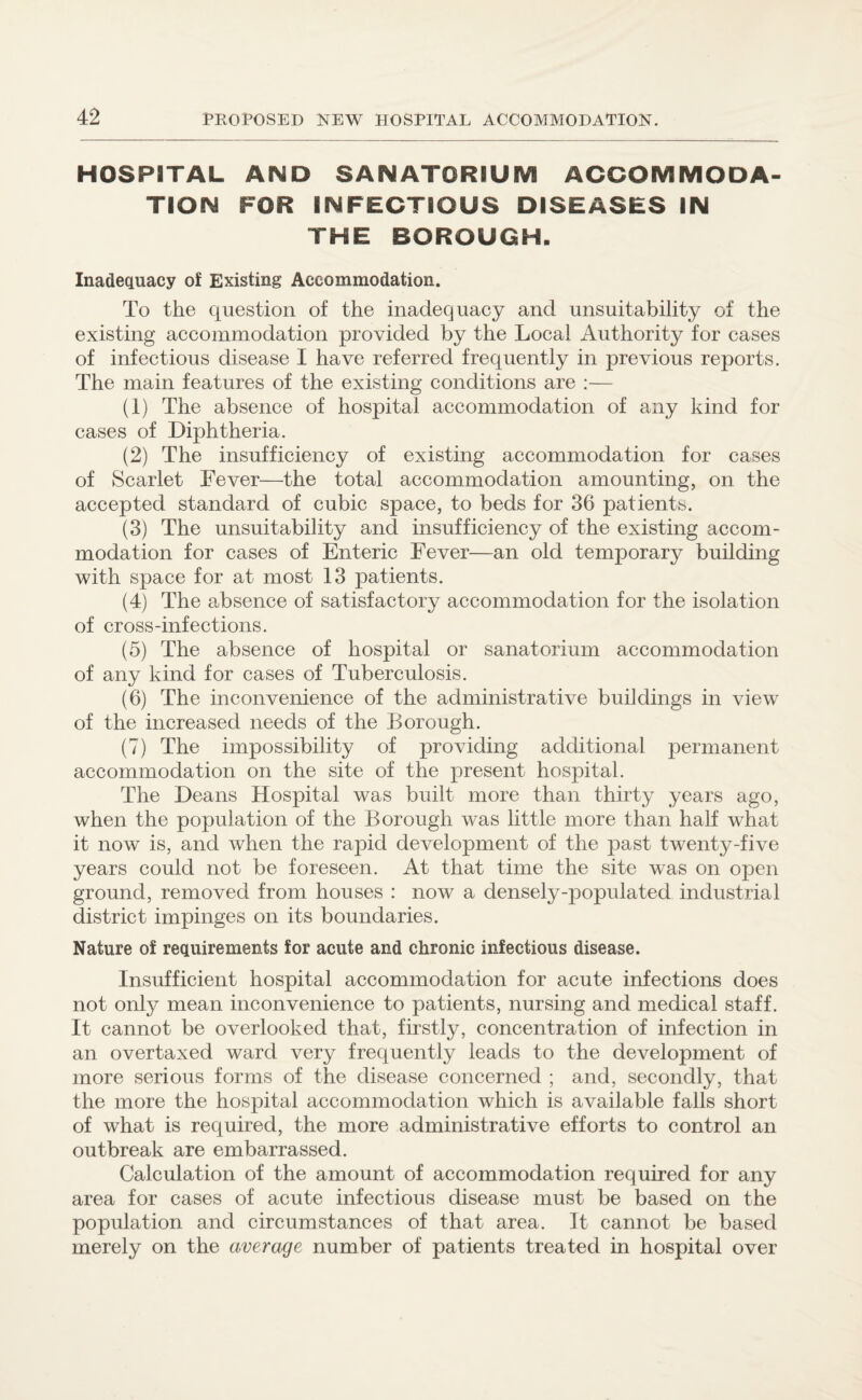 HOSPITAL AND SANATORIUM ACCOMMODA¬ TION FOR INFECTIOUS DISEASES IN THE BOROUGH. Inadequacy of Existing Accommodation. To the question of the inadequacy and unsuitability of the existing accommodation provided by the Local Authority for cases of infectious disease I have referred frequently in previous reports. The main features of the existing conditions are :— (1) The absence of hospital accommodation of any kind for cases of Diphtheria. (2) The insufficiency of existing accommodation for cases of Scarlet Fever—the total accommodation amounting, on the accepted standard of cubic space, to beds for 36 patients. (3) The unsuitability and insufficiency of the existing accom¬ modation for cases of Enteric Fever—an old temporary building with space for at most 13 patients. (4) The absence of satisfactory accommodation for the isolation of cross-infections. (5) The absence of hospital or sanatorium accommodation of any kind for cases of Tuberculosis. (6) The inconvenience of the administrative buildings in view of the increased needs of the Borough. (7) The impossibility of providing additional permanent accommodation on the site of the present hospital. The Deans Hospital was built more than thirty years ago, when the population of the Borough was little more than hah what it now is, and Avhen the rapid development of the past twenty-five years could not be foreseen. At that time the site was on open ground, removed from houses : now a densely-populated industrial district impinges on its boundaries. Nature of requirements for acute and chronic infectious disease. Insufficient hospital accommodation for acute infections does not only mean inconvenience to patients, nursing and medical staff. It cannot be overlooked that, firstly, concentration of infection in an overtaxed ward very frequently leads to the development of more serious forms of the disease concerned ; and, secondly, that the more the hospital accommodation which is available falls short of what is required, the more administrative efforts to control an outbreak are embarrassed. Calculation of the amount of accommodation required for any area for cases of acute infectious disease must be based on the population and circumstances of that area. It cannot be based merely on the average number of patients treated in hospital over