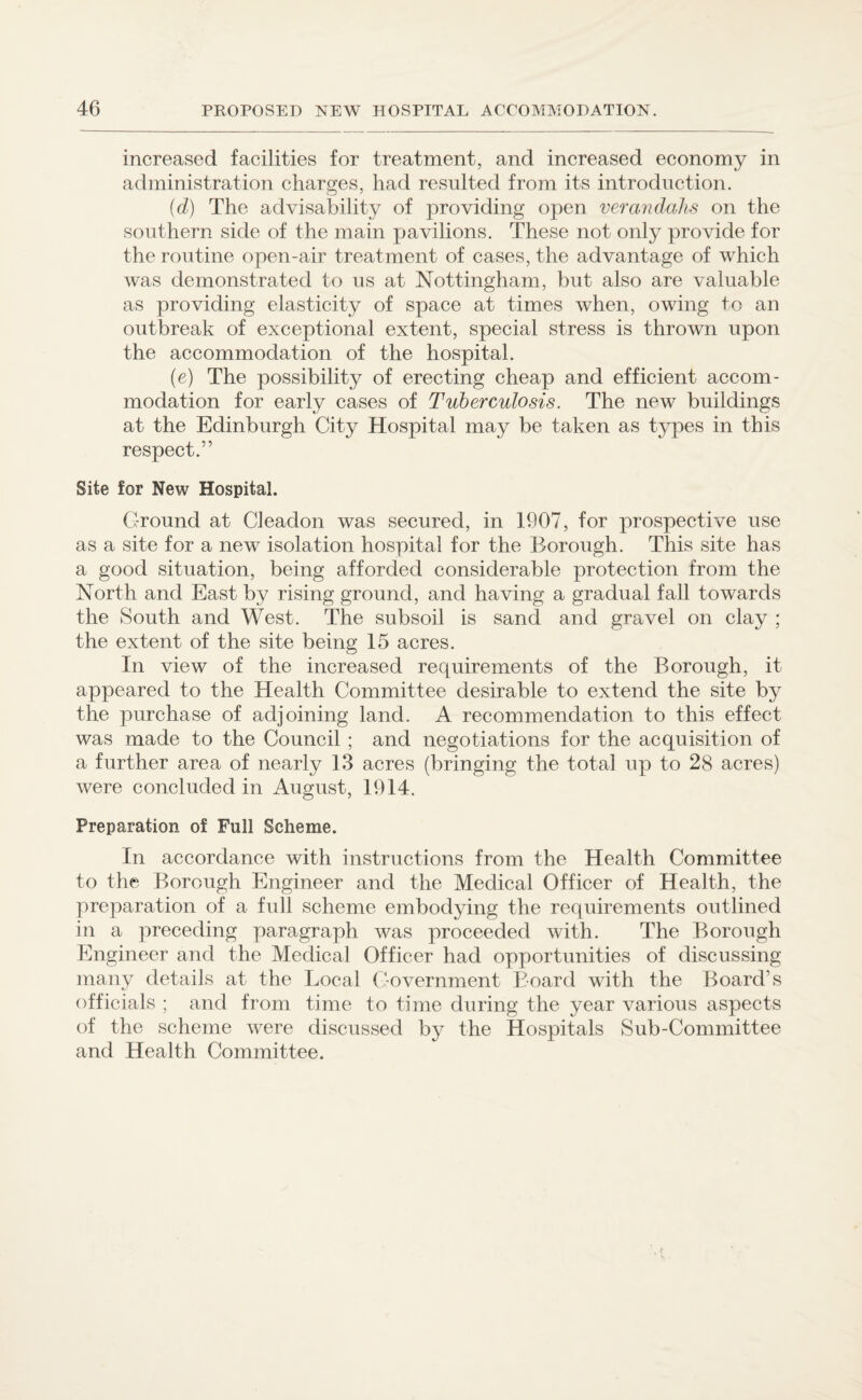 increased facilities for treatment, and increased economy in administration charges, had resulted from its introduction. (d) The advisability of providing open verandahs on the southern side of the main pavilions. These not only provide for the routine open-air treatment of cases, the advantage of which was demonstrated to us at Nottingham, but also are valuable as providing elasticity of space at times when, owing to an outbreak of exceptional extent, special stress is thrown upon the accommodation of the hospital. (e) The possibility of erecting cheap and efficient accom¬ modation for early cases of Tuberculosis. The new buildings at the Edinburgh City Hospital may be taken as types in this respect.” Site for New Hospital. Ground at Cleadon was secured, in 1907, for prospective use as a site for a new isolation hospital for the Borough. This site has a good situation, being afforded considerable protection from the North and East by rising ground, and having a gradual fall towards the South and West. The subsoil is sand and gravel on clay ; the extent of the site being 15 acres. In view of the increased requirements of the Borough, it appeared to the Health Committee desirable to extend the site by the purchase of adjoining land. A recommendation to this effect was made to the Council ; and negotiations for the acquisition of a further area of nearly 13 acres (bringing the total up to 28 acres) were concluded in August, 1914. Preparation of Full Scheme. In accordance with instructions from the Health Committee to the Borough Engineer and the Medical Officer of Health, the preparation of a full scheme embodying the requirements outlined in a preceding paragraph was proceeded with. The Borough Engineer and the Medical Officer had opportunities of discussing many details at the Local Government Board with the Board’s officials ; and from time to time during the year various aspects of the scheme were discussed by the Hospitals Sub-Committee and Health Committee.