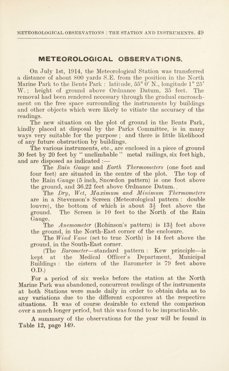 METEOROLOGICAL OBSERVATIONS. On July 1st, 1914, the Meteorological Station was transferred a distance of about 800 yards S.E. from the position in the North Marine Park to the Bents Park : latitude, 55° O' N., longitude 1° 25' W. ; height of ground above Ordnance Datum, 35 feet. The removal had been rendered necessary through the gradual encroach¬ ment on the free space surrounding the instruments by buildings and other objects which were likely to vitiate the accuracy of the readings. The new situation on the plot of ground in the Bents Park, kindly placed at disposal by the Parks Committee, is in many ways very suitable for the purpose ; and there is little likelihood of any future obstruction by buildings. The various instruments, etc., are enclosed in a piece of ground 30 feet by 20 feet by “ unclimbable ” metal railings, six feet high, and are disposed as indicated :— The Rain Gauge and Earth Thermometers (one foot and four feet) are situated in the centre of the plot. The top of the Rain Gauge (5 inch, Snowdon pattern) is one foot above the ground, and 36.22 feet above Ordnance Datum.. The Dry, Wet, Maximum and Minimum Thermometers are in a Stevenson’s Screen (Meteorological pattern : double louvre), the bottom of which is about 3f feet above the ground. The Screen is 10 feet to the North of the Rain Gauge. The Anemometer (Robinson’s pattern) is 13^ feet above the ground, in the North-East corner of the enclosure. The Wind Vane (set to true North) is 14 feet above the ground, in the South-East corner. (The Barometer—standard pattern : Kew principle—is kept at the Medical Officer’s Department, Municipal Buildings : the cistern of the Barometer is 79 feet above O.D.) For a period of six weeks before the station at the North Marine Park was abandoned, concurrent readings of the instruments at both Stations were made daily in order to obtain data as to any variations due to the different exposures at the respective situations. It was of course desirable to extend the comparison over a much longer period, but this was found to be impracticable. A summary of the observations for the year will be found in Table 12, page 149.