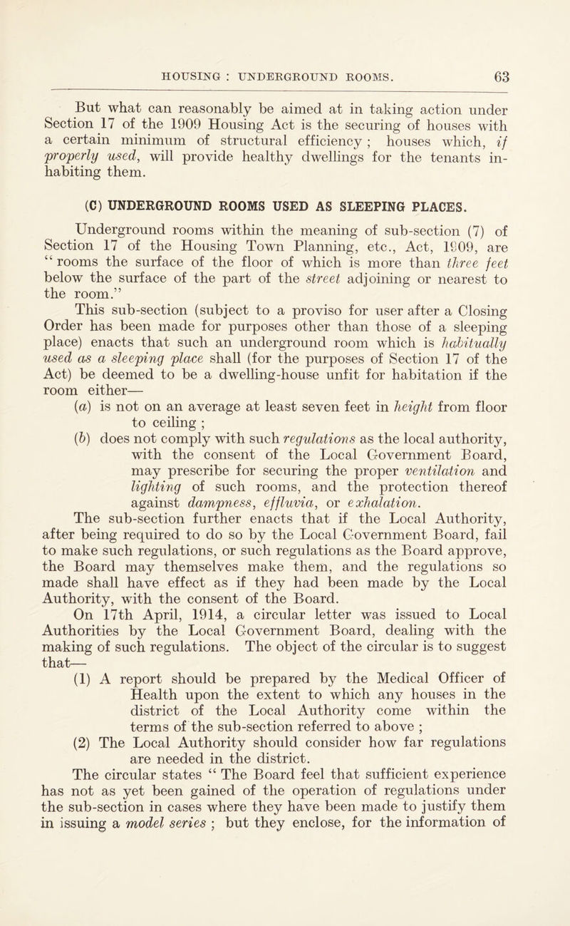 But what can reasonably be aimed at in taking action under Section 17 of the 1909 Housing Act is the securing of houses with a certain minimum of structural efficiency ; houses which, if properly used, will provide healthy dwellings for the tenants in¬ habiting them. (C) UNDERGROUND ROOMS USED AS SLEEPING PLACES. Underground rooms within the meaning of sub-section (7) of Section 17 of the Housing Town Planning, etc., Act, 1809, are 44 rooms the surface of the floor of which is more than three feet below the surface of the part of the street adjoining or nearest to the room.” This sub-section (subject to a proviso for user after a Closing Order has been made for purposes other than those of a sleeping place) enacts that such an underground room which is habitually used as a sleeping place shall (for the purposes of Section 17 of the Act) be deemed to be a dwelling-house unfit for habitation if the room either— (a) is not on an average at least seven feet in height from floor to ceiling ; (b) does not comply with such regulations as the local authority, with the consent of the Local Government Board, may prescribe for securing the proper ventilation and lighting of such rooms, and the protection thereof against dampness, effluvia, or exhalation. The sub-section further enacts that if the Local Authority, after being required to do so by the Local Government Board, fail to make such regulations, or such regulations as the Board approve, the Board may themselves make them, and the regulations so made shall have effect as if they had been made by the Local Authority, with the consent of the Board. On 17th April, 1914, a circular letter was issued to Local Authorities by the Local Government Board, dealing with the making of such regulations. The object of the circular is to suggest that— (1) A report should be prepared by the Medical Officer of Health upon the extent to which any houses in the district of the Local Authority come within the terms of the sub-section referred to above ; (2) The Local Authority should consider how far regulations are needed in the district. The circular states “ The Board feel that sufficient experience has not as yet been gained of the operation of regulations under the sub-section in cases where they have been made to justify them in issuing a model series ; but they enclose, for the information of