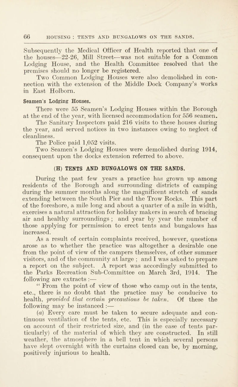 Subsequently the Medical Officer of Health reported that one of the houses—22-26, Mill Street—was not suitable for a Common Lodging House, and the Health Committee resolved that the premises should no longer be registered. Two Common Lodging Houses were also demolished in con¬ nection with the extension of the Middle Dock Company’s works in East Holborn. Seamen’s Lodging Houses. There were 55 Seamen’s Lodging Houses within the Borough at the end of the year, with licensed accommodation for 556 seamen. The Sanitary Inspectors paid 216 visits to these houses during the year, and served notices in two instances owing to neglect of cleanliness. The Police paid 1,052 visits. Two Seamen’s Lodging Houses were demolished during 1914, consequent upon the docks extension referred to above. (H) TENTS AND BUNGALOWS ON THE SANDS. During the past few years a practice has grown up among residents of the Borough and surrounding districts of camping during the summer months along the magnificent stretch of sands extending between the South Pier and the Trow Rocks. This part of the foreshore, a mile long and about a quarter of a mile in width, exercises a natural attraction for holiday makers in search of bracing air and healthy surroundings ; and year by year the number of those applying for permission to erect tents and bungalows has increased. As a result of certain complaints received, however, questions arose as to whether the practice was altogether a desirable one from the point of view of the campers themselves, of other summer visitors, and of the community at large ; and I was asked to prepare a report on the subject. A report was accordingly submitted to the Parks Recreation Sub-Committee on March 3rd, 1914. The following are extracts :— “ From the point of view of those who camp out in the tents, etc., there is no doubt that the practice may be conducive to health, 'provided that certain precautions he taken. Of these the following may be instanced :— (a) Every care must be taken to secure adequate and con¬ tinuous ventilation of the tents, etc. This is especially necessary on account of their restricted size, and (in the case of tents par¬ ticularly) of the material of which they are constructed. In still weather, the atmosphere in a bell tent in which several persons have slept overnight with the curtains closed can be, by morning, positively injurious to health.