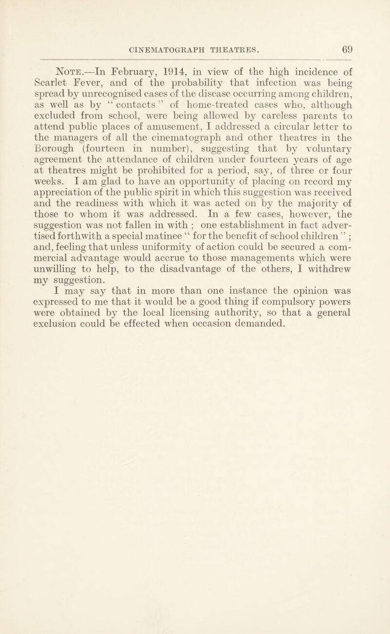 Note.—In February, 1914, in view of the high incidence of Scarlet Fever, and of the probability that infection was being spread by unrecognised cases of the disease occurring among children , as well as by “ contacts ” of home-treated cases who, although excluded from school, were being allowed by careless parents to attend public places of amusement, I addressed a circular letter to the managers of all the cinematograph and other theatres in the Borough (fourteen in number), suggesting that by voluntary agreement the attendance of children under fourteen years of age at theatres might be prohibited for a period, say, of three or four weeks. I am glad to have an opportunity of placing on record my appreciation of the public spirit in which this suggestion was received and the readiness with which it was acted on by the majority of those to whom it was addressed. In a few cases, however, the suggestion was not fallen in with ; one establishment in fact adver¬ tised forthwith a special matinee “ for the benefit of school children 5 5 ; and, feeling that unless uniformity of action could be secured a com¬ mercial advantage would accrue to those managements which were unwilling to help, to the disadvantage of the others, I withdrew my suggestion. I may say that in more than one instance the opinion was expressed to me that it would be a good thing if compulsory powers were obtained by the local licensing authority, so that a general exclusion could be effected when occasion demanded.