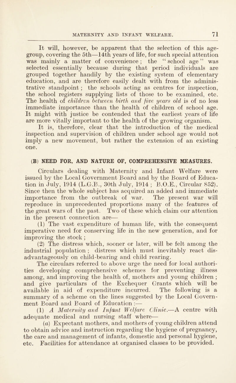 It will, however, be apparent that the selection of this age- group, covering the 5th—14th years of life, for such special attention was mainly a matter of convenience ; the “ school age ” was selected essentially because during that period individuals are grouped together handily by the existing system of elementary education, and are therefore easily dealt with from the adminis¬ trative standpoint; the schools acting as centres for inspection, the school registers supplying lists of those to be examined, etc. The health of children between birth and five years old is of no less immediate importance than the health of children of school age. It might with justice be contended that the earliest years of life are more vitally important to the health of the growing organism. It is, therefore, clear that the introduction of the medical inspection and supervision of children under school age would not imply a new movement, but rather the extension of an existing one. (B) NEED FOR, AND NATURE OF, COMPREHENSIVE MEASURES. Circulars dealing with Maternity and Infant Welfare were issued by the Local Government Board and by the Board of Educa¬ tion in July, 1914 (L.G-.B., 30th July, 1914 ; B.O.E., Circular 852). Since then the whole subject has acquired an added and immediate importance from the outbreak of war. The present war will reproduce in unprecedented proportions many of the features of the great wars of the past. Two of these which claim our attention in the present connection are— (1) The vast expenditure of human life, with the consequent imperative need for conserving life in the new generation, and for improving the stock; (2) The distress which, sooner or later, will be felt among the industrial population ; distress which must inevitably react dis- advantageously on child-bearing and child rearing. The circulars referred to above urge the need for local authori¬ ties developing comprehensive schemes for preventing illness among, and improving the health of, mothers and young children ; and give particulars of the Exchequer Grants which will be available in aid of expenditure incurred. The following is a summary of a scheme on the lines suggested by the Local Govern¬ ment Board and Board of Education :— (1) A Maternity and Infant Welfare Clinic.—A centre with adequate medical and nursing staff where— (a) Expectant mothers, and mothers of young children attend to obtain advice and instruction regarding the hygiene of pregnancy, the care and management of infants, domestic and personal hygiene, etc. Facilities for attendance at organised classes to be provided.