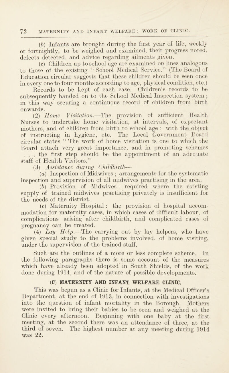 (b) Infants are brought during the first year of life, weekly or fortnightly, to be weighed and examined, their progress noted, defects detected, and advice regarding ailments given. (c) Children up to school age are examined on lines analogous to those of the existing “ School Medical Service.” (The Board of Education circular suggests that these children should be seen once in every one to four months according to age, physical condition, etc.) Records to be kept of each case. Children’s records to be subsequently handed on to the School Medical Inspection system ; in this way securing a continuous record of children from birth onwards. (2) Home Visitation.—The provision of sufficient Health Nurses to undertake home visitation, at intervals, of expectant mothers, and of children from birth to school age ; with the object of instructing in hygiene, etc. The Local Government Board circular states “ The work of home visitation is one to which the Board attach very great importance, and in promoting schemes . . . the first step should be the appointment of an adequate staff of Health Visitors.” (3) Assistance during Childbirth— (a) Inspection of Midwives ; arrangements for the systematic inspection and supervision of all midwives practising in the area. (b) Provision of Midwives : required where the existing supply of trained midwives practising privately is insufficient for the needs of the district. (c) Maternity Hospital : the provision of hospital accom¬ modation for maternity cases, in which cases of difficult labour, of complications arising after childbirth, and complicated cases of pregnancy can be treated. (4) Lay Help.—The carrying out by lay helpers, who have given special study to the problems involved, of home visiting, under the supervision of the trained staff. Such are the outlines of a more or less complete scheme. In the following paragraphs there is some account of the measures which have already been adopted in South Shields, of the work done during 1914, and of the nature of possible developments. (C) MATERNITY AND INFANT WELFARE CLINIC. This was begun as a Clinic for Infants, at the Medical Officer’s Department, at the end of 1913, in connection with investigations into the question of infant mortality in the Borough. Mothers were invited to bring their babies to be seen and weighed at the Clinic every afternoon. Beginning with one baby at the first meeting, at the second there was an attendance of three, at the third of seven. The highest number at any meeting during 1914 was 22.