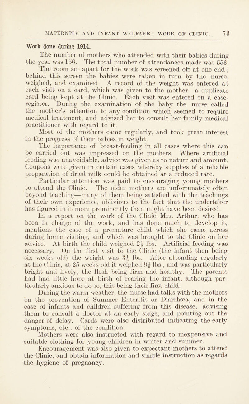Work done during 1914. The number of mothers who attended with their babies during the year was 156. The total number of attendances made was 553. The room set apart for the work was screened off at one end ; behind this screen the babies were taken in turn by the nurse, weighed, and examined. A record of the weight was entered at each visit on a card, which was given to the mother—a duplicate card being kept at the Clinic. Each visit was entered on a case- register. During the examination of the baby the nurse called the mother's attention to any condition which seemed to require medical treatment, and advised her to consult her family medical practitioner with regard to it. Most of the mothers came regularly, and took great interest in the progress of their babies in weight. The importance of breast-feeding in all cases where this can be carried out was impressed on the mothers. Where artificial feeding was unavoidable, advice was given as to nature and amount. Coupons were given in certain cases whereby supplies of a reliable preparation of dried milk could be obtained at a reduced rate. Particular attention was paid to encouraging young mothers to attend the Clinic. The older mothers are unfortunately often beyond teaching—many of them being satisfied with the teachings of their own experience, oblivious to the fact that the undertaker has figured in it more prominently than might have been desired. In a report on the work of the Clinic, Mrs. Arthur, who has been in charge of the work, and has done much to develop it, mentions the case of a premature child which she came across during home visiting, and which was brought to the Clinic on her advice. At birth the child weighed 2\ lbs. Artificial feeding was necessary. On the first visit to the Clinic (the infant then being six weeks old) the weight was 3J lbs. After attending regularly at the Clinic, at 25 weeks old it weighed 9-J lbs., and was particularly bright and lively, the flesh being firm and healthy. The parents had had little hope at birth of rearing the infant, although par¬ ticularly anxious to do so, this being their first child. During the warm weather, the nurse had talks with the mothers on the prevention of Summer Enteritis or Diarrhoea, and in the case of infants and children suffering from this disease, advising them to consult a doctor at an early stage, and pointing out the danger of delay. Cards were also distributed indicating the early symptoms, etc., of the condition. Mothers were also instructed with regard to inexpensive and suitable clothing for young children in winter and summer. Encouragement was also given to expectant mothers to attend the Clinic, and obtain information and simple instruction as regards the hygiene of pregnancy.