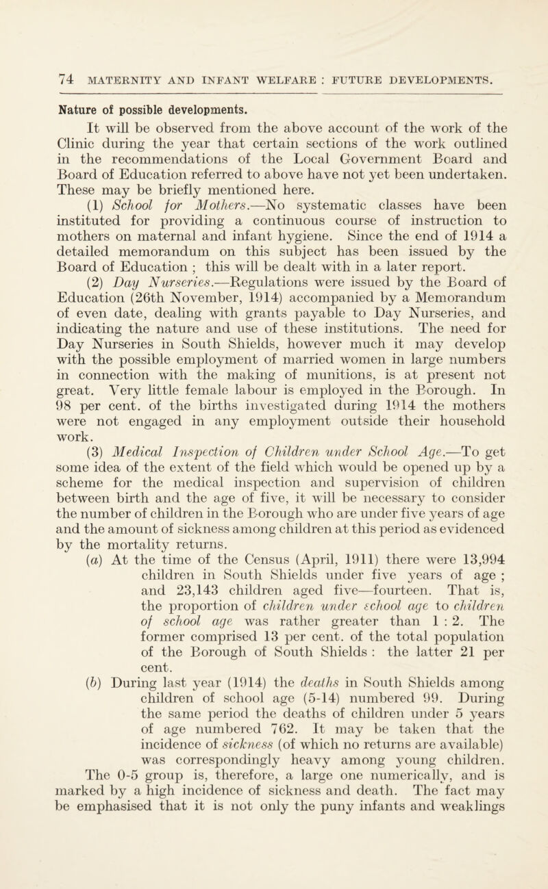 Nature of possible developments. It will be observed from the above account of the work of the Clinic during the year that certain sections of the work outlined in the recommendations of the Local Government Board and Board of Education referred to above have not yet been undertaken. These may be briefly mentioned here. (1) School for Mothers.—No systematic classes have been instituted for providing a continuous course of instruction to mothers on maternal and infant hygiene. Since the end of 1914 a detailed memorandum on this subject has been issued by the Board of Education ; this will be dealt with in a later report. (2) Day Nurseries.—Regulations were issued by the Board of Education (26th November, 1914) accompanied by a Memorandum of even date, dealing with grants payable to Bay Nurseries, and indicating the nature and use of these institutions. The need for Bay Nurseries in South Shields, however much it may develop with the possible employment of married women in large numbers in connection with the making of munitions, is at present not great. Very little female labour is employed in the Borough. In 98 per cent, of the births investigated during 1914 the mothers were not engaged in any employment outside their household work. (3) Medical Inspection of Children under School Age.—To get some idea of the extent of the field which would be opened up by a scheme for the medical inspection and supervision of children between birth and the age of five, it will be necessary to consider the number of children in the B-orough who are under five years of age and the amount of sickness among children at this period as evidenced by the mortality returns. {a) At the time of the Census (April, 1911) there were 13,994 children in South Shields under five years of age ; and 23,143 children aged five—fourteen. That is, the proportion of children under school age to children of school age was rather greater than 1:2. The former comprised 13 per cent, of the total population of the Borough of South Shields : the latter 21 per cent. (b) Buring last year (1914) the deaths in South Shields among children of school age (5-14) numbered 99. Buring the same period the deaths of children under 5 years of age numbered 762. It may be taken that the incidence of sickness (of which no returns are available) was correspondingly heavy among young children. The 0-5 group is, therefore, a large one numerically, and is marked by a high incidence of sickness and death. The fact may be emphasised that it is not only the puny infants and weaklings