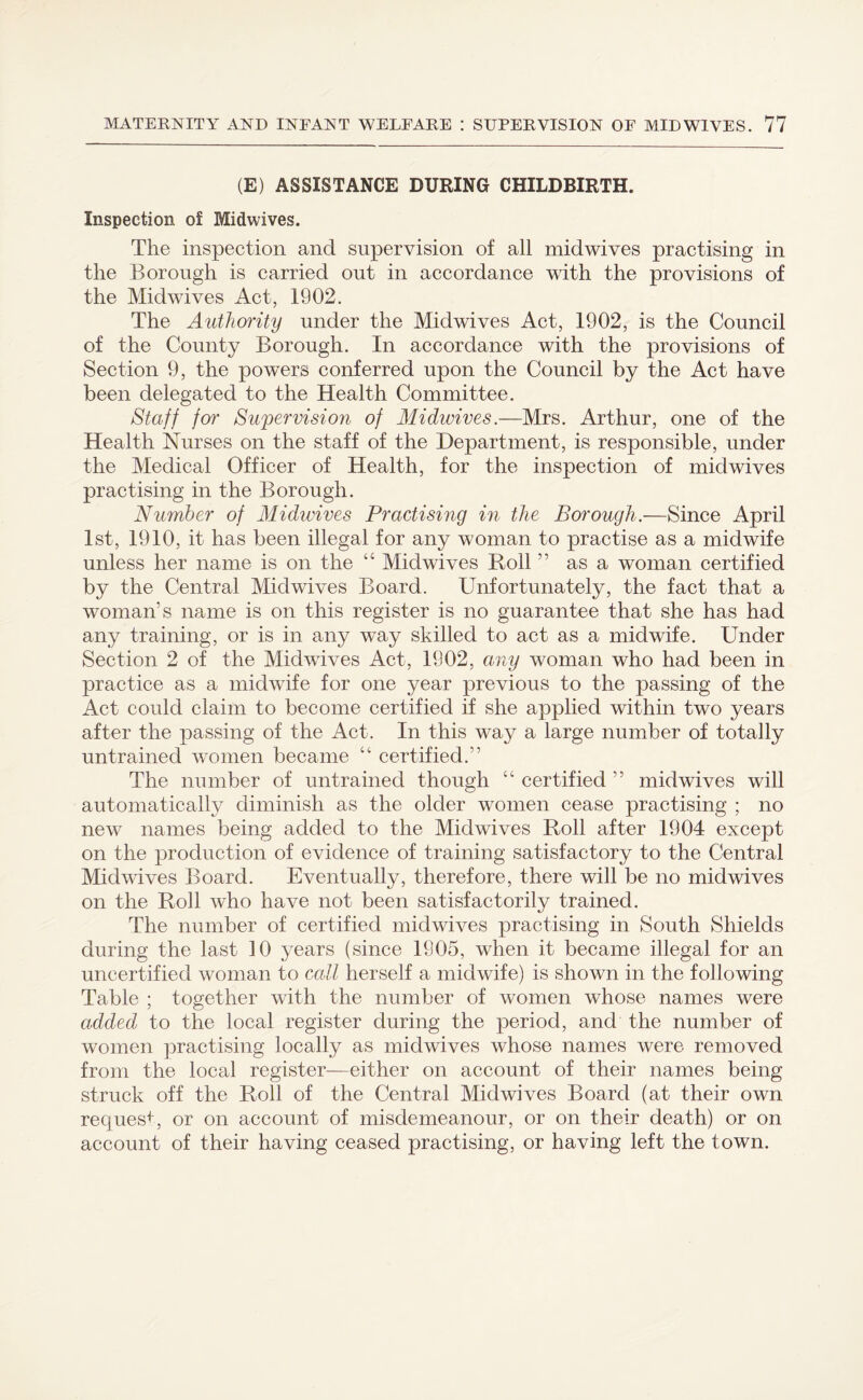 (E) ASSISTANCE DURING CHILDBIRTH. Inspection of Midwives. The inspection and supervision of all midwives practising in the Borough is carried out in accordance with the provisions of the Midwives Act, 1902. The Authority under the Midwives Act, 1902, is the Council of the County Borough. In accordance with the provisions of Section 9, the powers conferred upon the Council by the Act have been delegated to the Health Committee. Staff for Supervision of Midwives.—Mrs. Arthur, one of the Health Nurses on the staff of the Department, is responsible, under the Medical Officer of Health, for the inspection of midwives practising in the Borough. Number of Midwives Practising in the Borough.—Since April 1st, 1910, it has been illegal for any woman to practise as a midwife unless her name is on the “ Midwives Boll ” as a woman certified by the Central Midwives Board. Unfortunately, the fact that a woman’s name is on this register is no guarantee that she has had any training, or is in any way skilled to act as a midwife. Under Section 2 of the Midwives Act, 1902, any woman who had been in practice as a midwife for one year previous to the passing of the Act could claim to become certified if she applied within two years after the passing of the Act. In this way a large number of totally untrained women became “ certified.” The number of untrained though “ certified ” midwives will automatically diminish as the older women cease practising ; no new names being added to the Midwives Roll after 1904 except on the production of evidence of training satisfactory to the Central Midwives Board. Eventually, therefore, there will be no midwives on the Roll who have not been satisfactorily trained. The number of certified midwives practising in South Shields during the last 10 years (since 1905, when it became illegal for an uncertified woman to call herself a midwife) is shown in the following Table ; together with the number of women whose names were added to the local register during the period, and the number of women practising locally as miclwives whose names were removed from the local register—either on account of their names being struck off the Roll of the Central Midwives Board (at their own request, or on account of misdemeanour, or on their death) or on account of their having ceased practising, or having left the town.