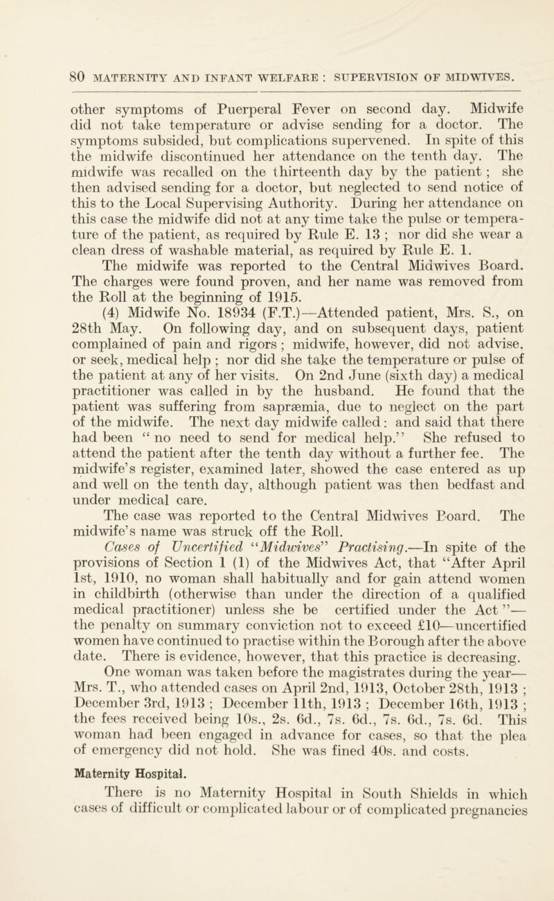 other symptoms of Puerperal Fever on second day. Midwife did not take temperature or advise sending for a doctor. The symptoms subsided, but complications supervened. In spite of this the midwife discontinued her attendance on the tenth day. The midwife was recalled on the thirteenth day by the patient ; she then advised sending for a doctor, but neglected to send notice of this to the Local Supervising Authority. During her attendance on this case the midwife did not at any time take the pulse or tempera¬ ture of the patient, as required by Rule E. 13 ; nor did she wear a clean dress of washable material, as required by Rule E. 1. The midwife was reported to the Central Mid wives Board. The charges were found proven, and her name was removed from the Roll at the beginning of 1915. (4) Midwife No. 18934 (F.T.)—Attended patient, Mrs. S., on 28th May. On following day, and on subsequent days, patient complained of pain and rigors ; midwife, however, did not advise, or seek, medical help ; nor did she take the temperature or pulse of the patient at any of her visits. On 2nd June (sixth day) a medical practitioner was called in by the husband. He found that the patient was suffering from saprsemia, due to neglect on the part of the midwife. The next day midwife called: and said that there had been “ no need to send for medical help.” She refused to attend the patient after the tenth day without a further fee. The midwife’s register, examined later, showed the case entered as up and well on the tenth day, although patient was then bedfast and under medical care. The case was reported to the Central Midwives Board. The midwife’s name was struck off the Roll. Cases of Uncertified “Midwives” Practising.-—In spite of the provisions of Section 1 (1) of the Midwives Act, that “After April 1st, 1910, no woman shall habitually and for gain attend women in childbirth (otherwise than under the direction of a qualified medical practitioner) unless she be certified under the Act — the penalty on summary conviction not to exceed £10—uncertified women have continued to practise within the Borough after the above date. There is evidence, however, that this practice is decreasing. One woman was taken before the magistrates during the year— Mrs. T., who attended cases on April 2nd, 1913, October 28th, 1913 ; December 3rd, 1913 ; December 11th, 1913 ; December 16th, 1913 ; the fees received being 10s., 2s. 6d., 7s. 6d., 7s. 6d., 7s. 6d. This woman had been engaged in advance for cases, so that the plea of emergency did not hold. She was fined 40s. and costs. Maternity Hospital. There is no Maternity Hospital in South Shields in which cases of difficult or complicated labour or of complicated pregnancies