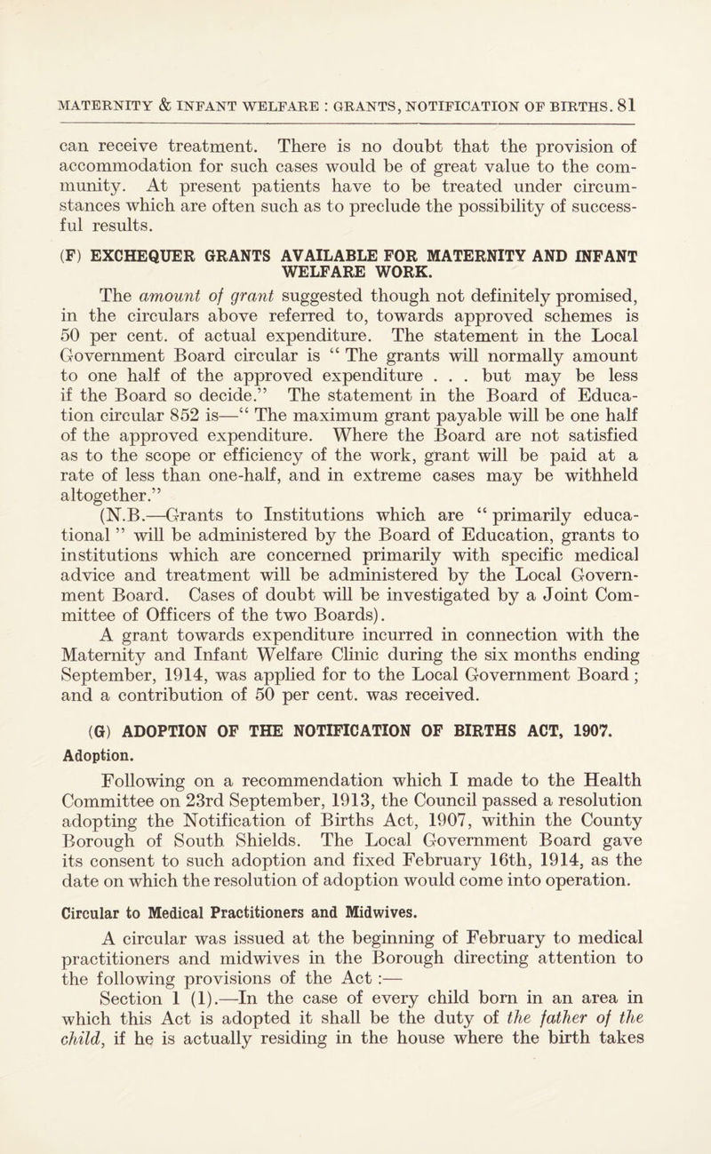 can receive treatment. There is no doubt that the provision of accommodation for such cases would be of great value to the com¬ munity. At present patients have to be treated under circum¬ stances which are often such as to preclude the possibility of success¬ ful results. (F) EXCHEQUER GRANTS AVAILABLE FOR MATERNITY AND INFANT WELFARE WORK. The amount of grant suggested though not definitely promised, in the circulars above referred to, towards approved schemes is 50 per cent, of actual expenditure. The statement in the Local Government Board circular is “ The grants will normally amount to one half of the approved expenditure . . . but may be less if the Board so decide.” The statement in the Board of Educa¬ tion circular 852 is—“ The maximum grant payable will be one half of the approved expenditure. Where the Board are not satisfied as to the scope or efficiency of the work, grant will be paid at a rate of less than one-half, and in extreme cases may be withheld altogether.” (N.B.—Grants to Institutions which are “ primarily educa¬ tional ” will be administered by the Board of Education, grants to institutions which are concerned primarily with specific medical advice and treatment will be administered by the Local Govern¬ ment Board. Cases of doubt will be investigated by a Joint Com¬ mittee of Officers of the two Boards). A grant towards expenditure incurred in connection with the Maternity and Infant Welfare Clinic during the six months ending September, 1914, was applied for to the Local Government Board; and a contribution of 50 per cent, was received. (G) ADOPTION OF THE NOTIFICATION OF BIRTHS ACT, 1907. Adoption. Following on a recommendation which I made to the Health Committee on 23rd September, 1913, the Council passed a resolution adopting the Notification of Births Act, 1907, within the County Borough of South Shields. The Local Government Board gave its consent to such adoption and fixed February 16th, 1914, as the date on which the resolution of adoption would come into operation. Circular to Medical Practitioners and Midwives. A circular was issued at the beginning of February to medical practitioners and midwives in the Borough directing attention to the following provisions of the Act :— Section 1 (1).—In the case of every child born in an area in which this Act is adopted it shall be the duty of the father of the child, if he is actually residing in the house where the birth takes