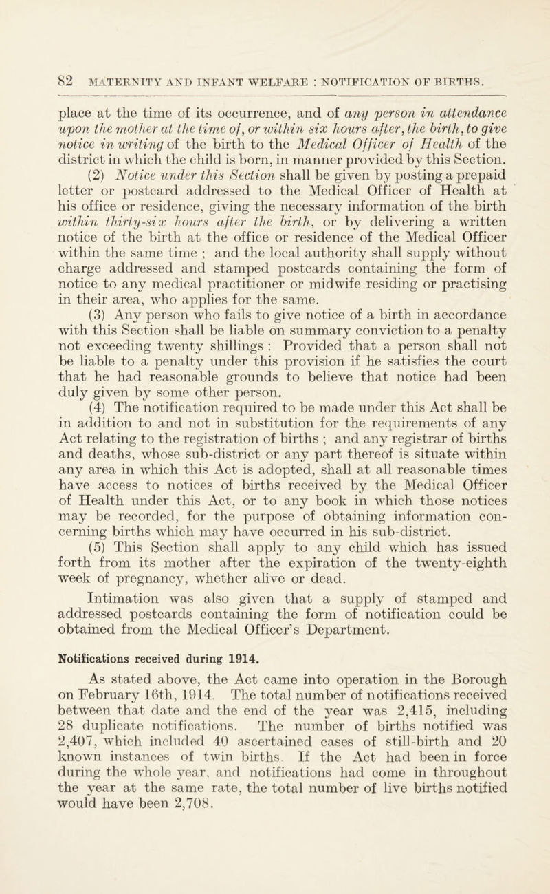 place at the time of its occurrence, and of any person in attendance upon the mother at the time of, or within six hours after, the birth, to give notice in writing of the birth to the Medical Officer of Health of the district in which the child is born, in manner provided by this Section. (2) Notice under this Section shall be given by posting a prepaid letter or postcard addressed to the Medical Officer of Health at his office or residence, giving the necessary information of the birth within thirty-six hours after the birth, or by delivering a written notice of the birth at the office or residence of the Medical Officer within the same time ; and the local authority shall supply without charge addressed and stamped postcards containing the form of notice to any medical practitioner or midwife residing or practising in their area, who applies for the same. (3) Any person who fails to give notice of a birth in accordance with this Section shall be liable on summary conviction to a penalty not exceeding twenty shillings : Provided that a person shall not be liable to a penalty under this provision if he satisfies the court that he had reasonable grounds to believe that notice had been duly given by some other person. (4) The notification required to be made under this Act shall be in addition to and not in substitution for the requirements of any Act relating to the registration of births ; and any registrar of births and deaths, whose sub-district or any part thereof is situate within any area in which this Act is adopted, shall at all reasonable times have access to notices of births received by the Medical Officer of Health under this Act, or to any book in which those notices may be recorded, for the purpose of obtaining information con¬ cerning births which may have occurred in his sub-district. (5) This Section shall apply to any child which has issued forth from its mother after the expiration of the twenty-eighth week of pregnancy, whether alive or dead. Intimation was also given that a supply of stamped and addressed postcards containing the form of notification could be obtained from the Medical Officer’s Department. Notifications received during 1914. As stated above, the Act came into operation in the Borough on February 16th, 1914. The total number of notifications received between that date and the end of the year was 2,415, including 28 duplicate notifications. The number of births notified was 2,407, which included 40 ascertained cases of still-birth and 20 known instances of twin births. If the Act had been in force during the whole year, and notifications had come in throughout the year at the same rate, the total number of live births notified would have been 2,708.