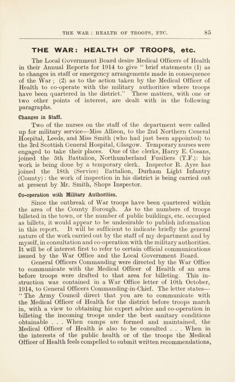 THE WAR: HEALTH OF TROOPS, etc. The Local Government Board desire Medical Officers of Health in their Annual Reports for 1914 to give “ brief statements (1) as to changes in staff or emergency arrangements made in consequence of the War ; (2) as to the action taken by the Medical Officer of Health to co-operate with the military authorities where troops have been quartered in the district.” These matters, with one or two other points of interest, are dealt with in the following paragraphs. Changes in Staff. Two of the nurses on the staff of the department were called up for military service—Miss Allison, to the 2nd Northern General Hospital, Leeds, and Miss Smith (who had just been appointed) to the 3rd Scottish General Hospital, Glasgow. Temporary nurses were engaged to take their places. One of the clerks, Harry E. Cosans, joined the 5th Battalion, Northumberland Fusiliers (T.E.): his work is being done by a temporary clerk. Inspector R. Ayre has joined the 18th (Service) Battalion, Durham Light Infantry (County) : the work of inspection in his district is being carried out at present by Mr. Smith, Shops Inspector. Co-operation with Military Authorities. Since the outbreak of War troops have been quartered within the area of the County Borough. As to the numbers of troops billeted in the town, or the number of public buildings, etc. occupied as billets, it would appear to be undesirable to publish information in this report. It will be sufficient to indicate briefly the general nature of the work carried out by the staff of my department and by myself, in consultation and co-operation with the military authorities. It will be of interest first to refer to certain official communications issued by the War Office and the Local Government Board. General Officers Commanding were directed by the War Office to communicate with the Medical Officer of Health of an area before troops were drafted to that area for billeting. This in¬ struction was contained in a War Office letter of 10th October, 1914, to General Officers Commanding-in-Chief. The letter states— “ The Army Council direct that you are to communicate with the Medical Officer of Health for the district before troops march in, with a view to obtaining his expert advice and co-operation in billeting the incoming troops under the best sanitary conditions obtainable . . . When camps are formed and maintained, the Medical Officer of Health is also to be consulted . . . When in the interests of the public health or of the troops the Medical Officer of Health feels compelled to submit written recommendations,