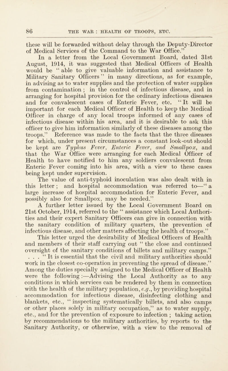 these will be forwarded without delay through the Deputy-Director of Medical Services of the Command to the War Office.” In a letter from the Local Government Board, dated 31st August, 1914, it was suggested that Medical Officers of Health would be “ able to give valuable information and assistance to Military Sanitary Officers” in many directions, as for example, in advising as to water supplies and the protection of water supplies from contamination ; in the control of infectious disease, and in arranging for hospital provision for the ordinary infectious diseases and for convalescent cases of Enteric Fever, etc. “It will be important for each Medical Officer of Health to keep the Medical Officer in charge of any local troops informed of any cases of infectious disease within his area, and it is desirable to ask this officer to give him information similarly of these diseases among the troops.” Reference was made to the facts that the three diseases for which, under present circumstances a constant look-out should be kept are Typhus Fever, Enteric Fever, and Smallpox, and that the War Office were arranging for each Medical Officer of Health to have notified to him any soldiers convalescent from Enteric Fever coming into his area, with a view to these cases being kept under supervision. The value of anti-typhoid inoculation was also dealt with in this letter ; and hospital accommodation was referred to—“ a large increase of hospital accommodation for Enteric Fever, and possibly also for Smallpox, may be needed.” A further letter issued by the Local Government Board on 21st October, 1914, referred to the “ assistance which Local Authori¬ ties and their expert Sanitary Officers can give in connection with the sanitary condition of military quarters, the prevention of infectious disease, and other matters affecting the health of troops.” This letter urged the desirability of Medical Officers of Health and members of their staff carrying out “ the close and continued oversight of the sanitary conditions of billets and military camps.” . . . “ It is essential that the civil and military authorities should work in the closest co-operation in preventing the spread of disease.” Among the duties specially assigned to the Medical Officer of Health were the following :—Advising the Local Authority as to any conditions in which services can be rendered by them in connection with the health of the military population, e.g., by providing hospital accommodation for infectious disease, disinfecting clothing and blankets, etc., “ inspecting systematically billets, and also camps or other places solely in military occupation,” as to water supply, etc., and for the prevention of exposure to infection ; taking action by recommendations to the military authorities, by reports to the Sanitary Authority, or otherwise, with a view to the removal of