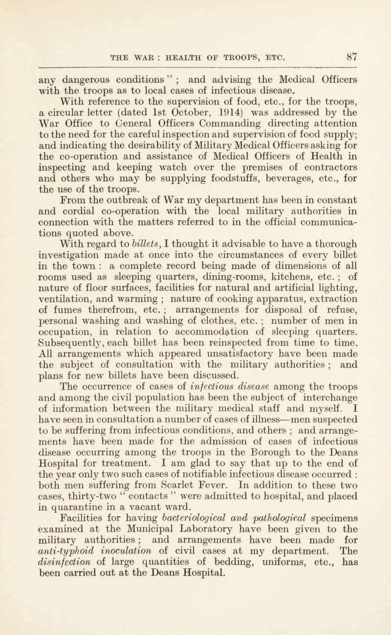 any dangerous conditions ” ; and advising the Medical Officers with the troops as to local cases of infectious disease. With reference to the supervision of food, etc., for the troops, a circular letter (dated 1st October, 1914) was addressed by the War Office to General Officers Commanding directing attention to the need for the careful inspection and supervision of food supply; and indicating the desirability of Military Medical Officers asking for the co-operation and assistance of Medical Officers of Health in inspecting and keeping watch over the premises of contractors and others who may be supplying foodstuffs, beverages, etc., for the use of the troops. From the outbreak of War my department has been in constant and cordial co-operation with the local military authorities in connection with the matters referred to in the official communica¬ tions quoted above. With regard to billets, I thought it advisable to have a thorough investigation made at once into the circumstances of every billet in the town : a complete record being made of dimensions of all rooms used as sleeping quarters, dining-rooms, kitchens, etc. ; of nature of floor surfaces, facilities for natural and artificial lighting, ventilation, and warming ; nature of cooking apparatus, extraction of fumes therefrom, etc. ; arrangements for disposal of refuse, personal washing and washing of clothes, etc. ; number of men in occupation, in relation to accommodation of sleeping quarters. Subsequently, each billet has been reinspected from time to time. All arrangements which appeared unsatisfactory have been made the subject of consultation with the military authorities ; and plans for new billets have been discussed. The occurrence of cases of infectious disease among the troops and among the civil population has been the subject of interchange of information between the military medical staff and myself. I have seen in consultation a number of cases of illness—men suspected to be suffering from infectious conditions, and others ; and arrange¬ ments have been made for the admission of cases of infectious disease occurring among the troops in the Borough to the Deans Hospital for treatment. I am glad to say that up to the end of the year only two such cases of notifiable infectious disease occurred : both men suffering from Scarlet Fever. In addition to these two cases, thirty-two “ contacts ” were admitted to hospital, and placed in quarantine in a vacant ward. Facilities for having bacteriological and 'pathological specimens examined at the Municipal Laboratory have been given to the military authorities ; and arrangements have been made for anti-typhoid inoculation of civil cases at my department. The disinfection of large quantities of bedding, uniforms, etc., has been carried out at the Deans Hospital.