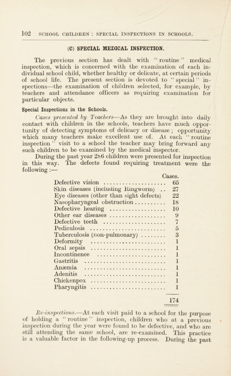 (C) SPECIAL MEDICAL INSPECTION. The previous section has dealt with “ routine ” medical inspection, which is concerned with the examination of each in¬ dividual school child, whether healthy or delicate, at certain periods of school life. The present section is devoted to “ special ” in¬ spections—the examination of children selected, for example, by teachers and attendance officers as requiring examination for particular objects. Special Inspections in the Schools. Cases presented by Teachers—As they are brought into daily contact with children in the schools, teachers have much oppor¬ tunity of detecting symptoms of delicacy or disease ; opportunity which many teachers make excellent use of. At each k‘ routine inspection ” visit to a school the teacher may bring forward any such children to be examined by the medical inspector. During the past year 286 children were presented for inspection in this way. The defects found requiring treatment were the following :— Cases. Defective vision . 65 Skin diseases (including .Ringworm) .. 27 Eye diseases (other than sight defects) 22 Nasopharyngeal obstruction. 18 Defective hearing . 10 Other ear diseases. 9 Defective teeth . 7 Pediculosis . 5 Tuberculosis (non-pulmonary) . 3 Deformity . 1 Oral sepsis . 1 Incontinence . 1 Gastritis . 1 Anaemia . 1 Adenitis . 1 Chickenpox . 1 Pharyngitis . 1 174 Re-inspections.—At each visit paid to a school for the purpose of holding a “ routine ” inspection, children who at a previous inspection during the year were found to be defective, and who are still attending the same school, are re-examined. This practice is a valuable factor in the following-up process. During the past