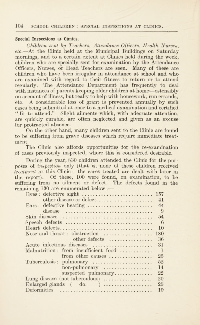 Special Inspections at Clinics. Children sent by Teachers, Attendance Officers, tlealth Nurses, etc.—At the Clinic held at the Municipal Buildings on Saturday mornings, and to a certain extent at Clinics held during the week, children who are specially sent for examination by the Attendance Officers, Nurses, or Head Teachers are seen. Many of these are children who have been irregular in attendance at school and who are examined with regard to their fitness to return or to attend regularly. The Attendance Department has frequently to deal with instances of parents keeping older children at homo—ostensibly on account of illness, but really to help with housework, run errands, etc. A considerable loss of grant is prevented annually by such cases being submitted at once to a medical examination and certified “ fit to attend.” Slight ailments which, with adequate attention, are quickly curable, are often neglected and given as an excuse for protracted absence. On the other hand, many children sent to the Clinic are found to be suffering from grave diseases which require immediate treat¬ ment. The Clinic also affords opportunities for the re-examination of cases previously inspected, where this is considered desirable. During the year, 830 children attended the Clinic for the pur¬ poses of inspection only (that is, none of these children received treatment at this Clinic ; the cases treated are dealt with later in the report). Of these, 100 were found, on examination, to be suffering from no ailment or defect. The defects found in the remaining 730 are enumerated below :— Eyes : defective sight . 157 other disease or defect. 41 Ears : defective hearing. 44 disease . 9 Skin diseases. 54 Speech defects . 6 Heart defects. 10 Nose and throat: obstruction . 180 other defects . 36 Acute infectious diseases . 31 Malnutrition : from insufficient food . 1 from other causes . 25 Tuberculosis: pulmonary . 52 non-pulmonary . 14 suspected pulmonary. 22 Lung disease (not tuberculous) . 20 Enlarged glands ( do. ) . 25 Deformities . 10