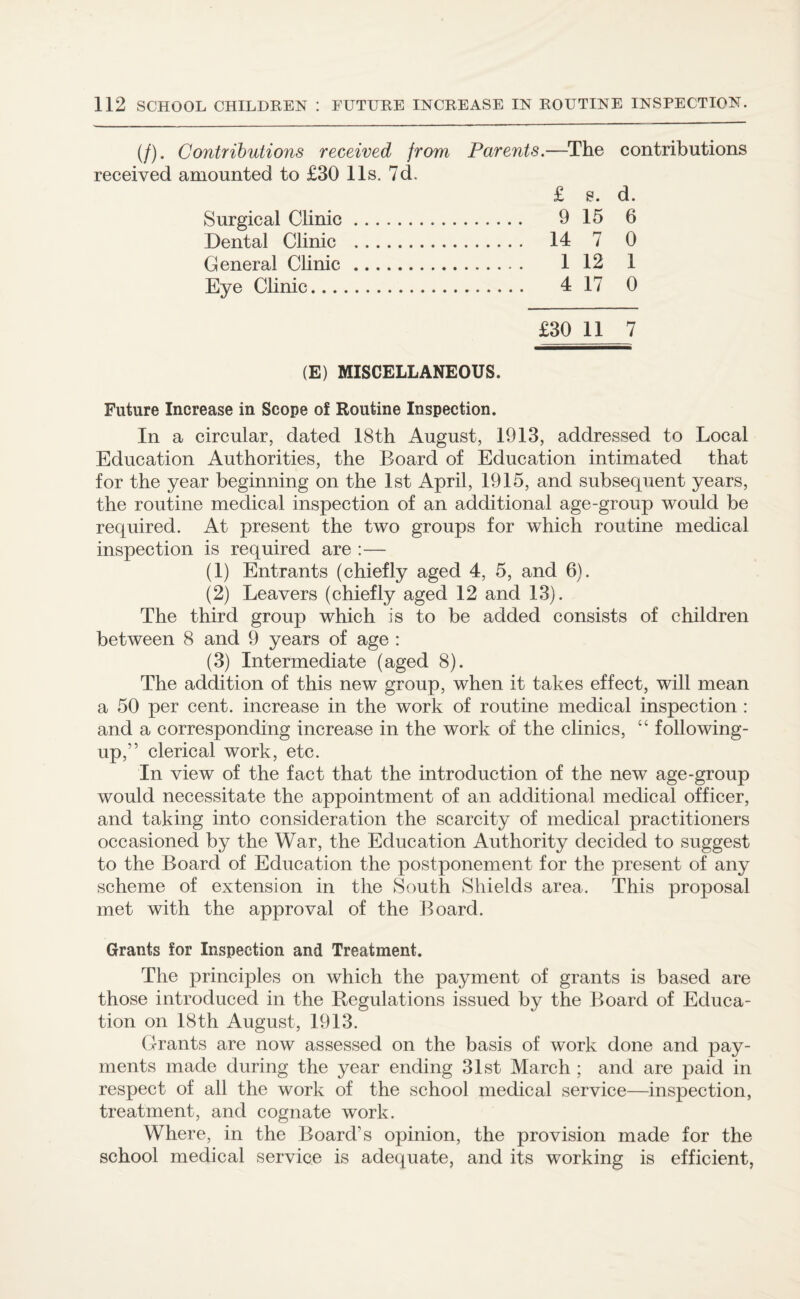 (/). Contributions received from received amounted to £30 11s. 7d. Surgical Clinic. Dental Clinic . General Clinic. Eye Clinic. Parents.—The £ e. . 9 15 . 14 7 . 1 12 . 4 17 contributions d. 6 0 1 0 £30 11 7 (E) MISCELLANEOUS. Future Increase in Scope of Routine Inspection. In a circular, dated 18th August, 1913, addressed to Local Education Authorities, the Board of Education intimated that for the year beginning on the 1st April, 1915, and subsequent years, the routine medical inspection of an additional age-group would be required. At present the two groups for which routine medical inspection is required are :— (1) Entrants (chiefly aged 4, 5, and 6). (2) Leavers (chiefly aged 12 and 13). The third group which is to be added consists of children between 8 and 9 years of age : (3) Intermediate (aged 8). The addition of this new group, when it takes effect, will mean a 50 per cent, increase in the work of routine medical inspection : and a corresponding increase in the work of the clinics, “ following- up,” clerical work, etc. In view of the fact that the introduction of the new age-group would necessitate the appointment of an additional medical officer, and taking into consideration the scarcity of medical practitioners occasioned by the War, the Education Authority decided to suggest to the Board of Education the postponement for the present of any scheme of extension in the South Shields area. This proposal met with the approval of the Board. Grants for Inspection and Treatment. The principles on which the payment of grants is based are those introduced in the Regulations issued by the Board of Educa¬ tion on 18th August, 1913. Grants are now assessed on the basis of work done and pay¬ ments made during the year ending 31st March ; and are paid in respect of all the work of the school medical service—inspection, treatment, and cognate work. Where, in the Board’s opinion, the provision made for the school medical service is adequate, and its working is efficient,