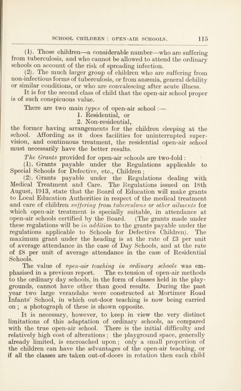 (1) . Those children—a considerable number—who are suffering from tuberculosis, and who cannot be allowed to attend the ordinary schools on account of the risk of spreading infection. (2) . The much larger group of children who are suffering from non-infectious forms of tuberculosis, or from anaemia, general debility or similar conditions, or who are convalescing after acute illness. It is for the second class of child that the open-air school proper is of such conspicuous value. There are two main types of open-air school:— 1. Residential, or 2. Non-residential, the former having arrangements for the children sleeping at the school. Affording as it does facilities for uninterrupted super¬ vision, and continuous treatment, the residential open-air school must necessarily have the better results. The Grants provided for open-air schools are two-fold : (1) . Grants payable under the Regulations applicable to Special Schools for Defective, etc., Children; (2) . Grants payable under the Regulations dealing with Medical Treatment and Care. The Regulations issued on 18th August, 1913, state that the Board of Education will make grants to Local Education Authorities in respect of the medical treatment and care of children suffering from tuberculosis or other ailments for which open-air treatment is specially suitable, in attendance at open-air schools certified by the Board. (The grants made under these regulations will be in addition to the grants payable under the regulations applicable to Schools for Defective Children). The maximum grant under the heading is at the rate of £3 per unit of average attendance in the case of Day Schools, and at the rate of £8 per unit of average attendance in the case of Residential Schools. The value of open-air teaching in ordinary schools was em¬ phasised in a previous report. The extension of open-air methods to the ordinary day schools, in the form of classes held in the play¬ grounds, cannot have other than good results. During the past year two large verandahs were constructed at Mortimer Road Infants’ School, in which out-door teaching is now being carried on; a photograph of these is shown opposite. It is necessary, however, to keep in view the very distinct limitations of this adaptation of ordinary schools, as compared with the true open-air school. There is the initial difficulty and relatively high cost of alterations ; the playground space, generally already limited, is encroached upon ; only a small proportion of the children can have the advantages of the open-air teaching, or if all the classes are taken out-of-doors in rotation then each child