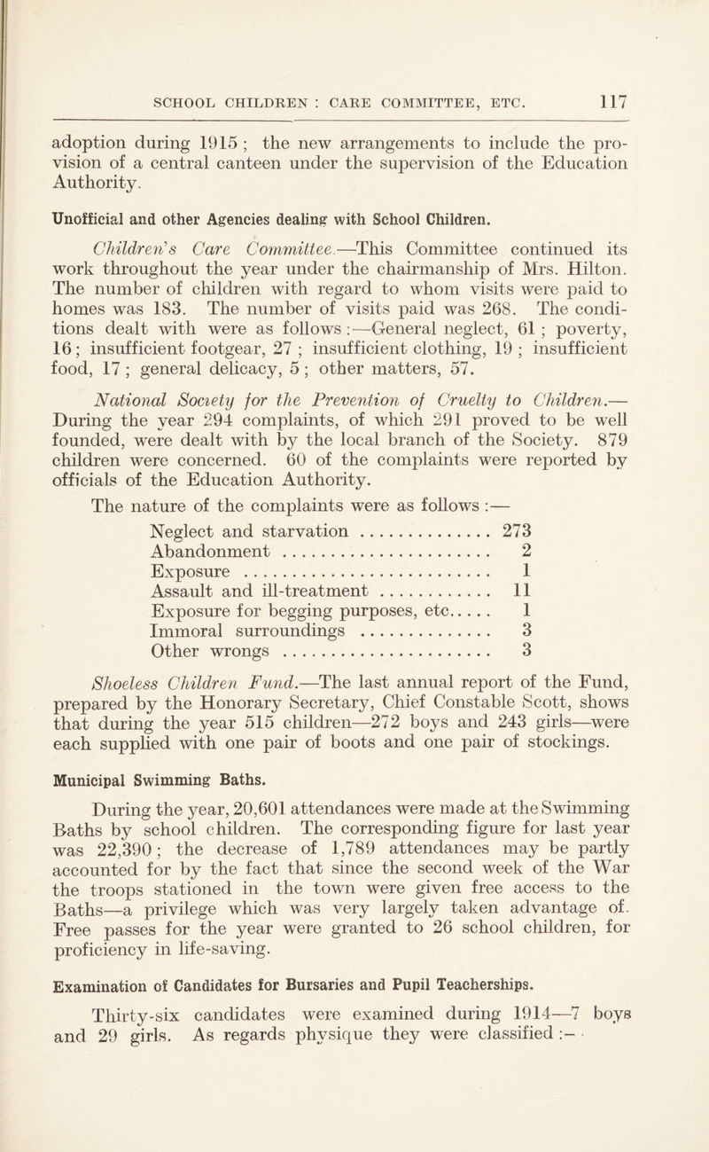 adoption during 1915 ; the new arrangements to include the pro¬ vision of a central canteen under the supervision of the Education Authority. Unofficial and other Agencies dealing with School Children. Children's Care Committee.—This Committee continued its work throughout the year under the chairmanship of Mrs. Hilton. The number of children with regard to whom visits were paid to homes was 183. The number of visits paid was 268. The condi¬ tions dealt with were as follows :—General neglect, 61 ; poverty, 16; insufficient footgear, 27 ; insufficient clothing, 19; insufficient food, 17 ; general delicacy, 5; other matters, 57. National Society for the Prevention of Cruelty to Children.— During the year 294 complaints, of which 291 proved to be well founded, were dealt with by the local branch of the Society. 879 children were concerned. 60 of the complaints were reported by officials of the Education Authority. The nature of the complaints were as follows :— Neglect and starvation. 273 Abandonment . 2 Exposure . 1 Assault and ill-treatment. 11 Exposure for begging purposes, etc. 1 Immoral surroundings . 3 Other wrongs . 3 Shoeless Children Fund.—The last annual report of the Fund, prepared by the Honorary Secretary, Chief Constable Scott, shows that during the year 515 children—272 boys and 243 girls—were each supplied with one pair of boots and one pair of stockings. Municipal Swimming Baths. During the year, 20,601 attendances were made at the Swimming Baths by school children. The corresponding figure for last year was 22,390; the decrease of 1,789 attendances may be partly accounted for by the fact that since the second week of the War the troops stationed in the town were given free access to the Baths—a privilege which was very largely taken advantage of. Free passes for the year were granted to 26 school children, for proficiency in life-saving. Examination of Candidates for Bursaries and Pupil Teacherships. Thirty-six candidates were examined during 1914—7 boys and 29 girls. As regards physique they were classified