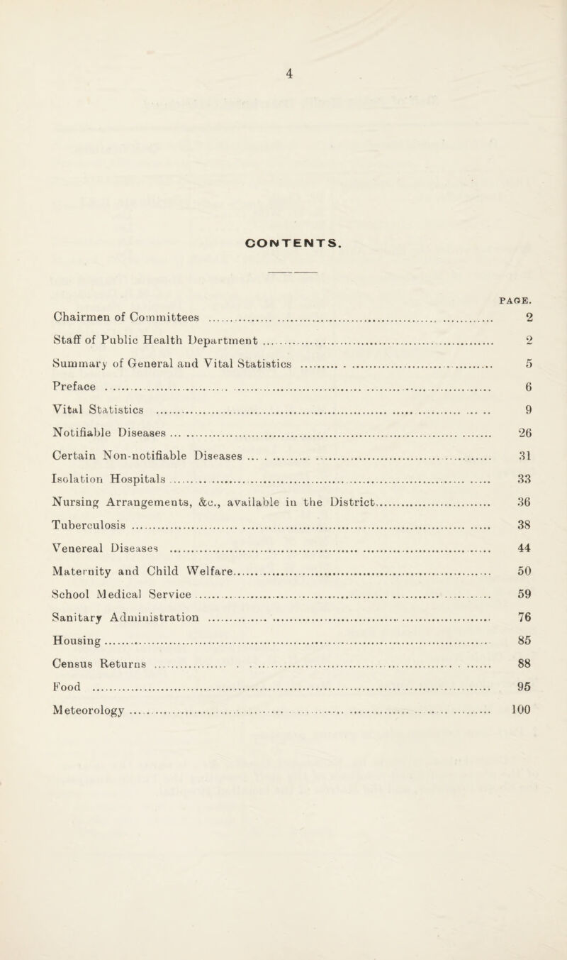 CONTENTS. PAOE. Chairmen of Committees . 2 Staff of Public Health Department . 2 Summary of General and Vital Statistics . 5 Preface . 6 Vital Statistics . 9 Notifiable Diseases. 26 Certain Non-notifiable Diseases.,. . 31 Isolation Hospitals. 33 Nursing Arrangements, &c., available in the District. 36 Tuberculosis . 38 Venereal Diseases . 44 Maternity and Child Welfare. 50 School Medical Service . 59 Sanitary Administration . 76 Housing. 85 Census Returns . 88 Food . 95 Meteorology 100