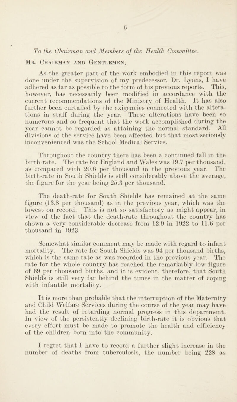 G To the Chairman and Members of the Health Committee. Mr. Chairman and Gentlemen, As the greater part of the work embodied in this report was done under the supervision of my predecessor, Dr. Lyons, I have adhered as far as possible to the form of his previous reports. This, however, has necessarily been modified in accordance with the current recommendations of the Ministry of Health. It has also further been curtailed by the exigencies connected with the altera¬ tions in staff during the year. These alterations have been so numerous and so frequent that the work accomplished during the year cannot be regarded as attaining the normal standard. All divisions of the service have been affected but that most seriously inconvenienced was the School Medical Service. Throughout the country there has been a continued fall in the birth-rate. The rate for England and Wales was 19.7 per thousand, as compared with 20.6 per thousand in the previous year. The birth-rate in South Shields is still considerably above the average, the figure for the year being 25.3 per thousand. The death-rate for South Shields has remained at the same figure (13.8 per thousand) as in the previous year, which was the lowest on record. This is not so satisfactory as might appear, in view of the fact that the death-rate throughout the country has shown a very considerable decrease from 12.9 in 1922 to 11.6 per thousand in 1923. Somewhat similar comment may be made with regard to infant mortality. The rate for South Shields was 94 per thousand births, which is the same rate as was recorded in the previous year. The rate for the whole country has reached the remarkably low figure of 69 per thousand births, and it is evident, therefore, that South Shields is still very far behind the times in the matter of coping with infantile mortality. It is more than probable that the interruption of the Maternity and Child Welfare Services during the course of the year may have had the result of retarding normal progress in this department. In view of the persistently declining birth-rate it is obvious that every effort must be made to promote the health and efficiency of the children born into the community. I regret that I have to record a further slight increase in the number of deaths from tuberculosis, the number being 228 as