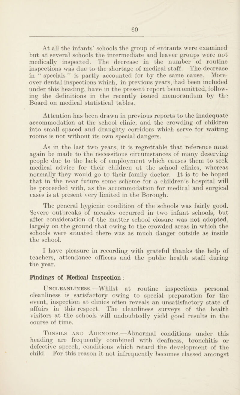 At all the infants’ schools the group of entrants were examined but at several schools the intermediate and leaver groups were not medically inspected. The decrease in the number of routine inspections was due to the shortage of medical staff. The decrease in “ specials ” is partly accounted for by the same cause. More¬ over dental inspections which, in previous years, had been included under this heading, have in the present report been omitted, follow¬ ing the definitions in the recently issued memorandum by the Board on medical statistical tables. Attention has been drawn in previous reports to the inadequate accommodation at the school clinic, and the crowding of children into small spaced and draughty corridors which serve for waiting rooms is not without its own special dangers. As in the last two years, it is regrettable that reference must again be made to the necessitous circumstances of many deserving people due to the lack of employment which causes them to seek medical advice for their children at the school clinics, whereas normally they would go to their family doctor. It is to be hoped that in the near future some scheme for a children’s hospital will be proceeded with, as the accommodation for medical and surgical cases is at present very limited in the Borough. The general hygienic condition of the schools was fairly good. Severe outbreaks of measles occurred in two infant schools, but after consideration of the matter school closure was not adopted, largely on the ground that owing to the crowded areas in which the schools were situated there was as much danger outside as inside the school. I have pleasure in recording with grateful thanks the help of teachers, attendance officers and the public health staff during the year. Findings of Medical Inspection : Uncleanliness.—Whilst at routine inspections personal cleanliness is satisfactory owing to special preparation for the event, inspection at clinics often reveals an unsatisfactory state of affairs in this respect. The cleanliness surveys of the health visitors at the schools will undoubtedly yield good results in the course of time. Tonsils and Adenoids.—Abnormal conditions under this heading are frequently combined with deafness, bronchitis or defective speech, conditions which retard the development of the child. For this reason it not infrequently becomes classed amongst