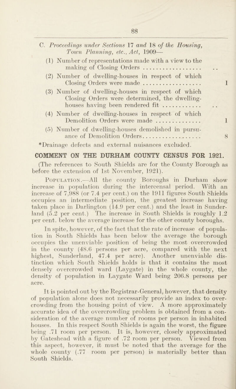 C. Proceedings under Sections 17 and 18 of the Housing, Town Planning, etc., Act, 1909— (1) Number of representations made with a view to the making of Closing Orders. (2) Number of dwelling-houses in respect of which Closing Orders were made. 1 (3) Number of dwelling-houses in respect of which Closing Orders were determined, the dwelling- houses having been rendered fit. (4) Number of dwelling-houses in respect of which Demolition Orders were made. 1 (5) Number of dwelling-houses demolished in pursu¬ ance of Demolition Orders. 8 *Drainage defects and external nuisances excluded. COMMENT ON THE DURHAM COUNTY CENSUS FOR 1921. (The references to South Shields are for the County Borough as before the extension of 1st November, 1921). Population.—All the county Boroughs in Durham show increase in population during the intercensal period. With an increase of 7,988 (or 7.4 per cent.) on the 1911 figures South Shields occupies an intermediate position, the greatest increase having taken place in Darlington (14.9 per cent.) and the least in Sunder¬ land (5.2 per cent.) The increase in South Shields is roughly 1.2 per cent, below the average increase for the other county boroughs. In spite, however, of the fact that the rate of increase of popula¬ tion in South Shields has been below the average the borough occupies the unenviable position of being the most overcrowded in the county (48.6 persons per acre, compared with the next highest, Sunderland, 47.4 per acre). Another unenviable dis¬ tinction which South Shields holds is that it contains the most densely overcrowded ward (Laygate) in the whole county, the density of population in Laygate Ward being 206.8 persons per acre. It is pointed out by the Registrar-General, however, that density of population alone does not necessarily provide an index to over¬ crowding from the housing point of view. A more approximately accurate idea of the overcrowding problem is obtained from a con¬ sideration of the average number of rooms per person in inhabited houses. In this respect South Shields is again the worst, the figure being .71 room per person. It is, however, closely approximated by Gateshead with a figure of .72 room per person. Viewed from this aspect, however, it must be noted that the average for the whole county (.77 room per person) is materially better than South Shields.