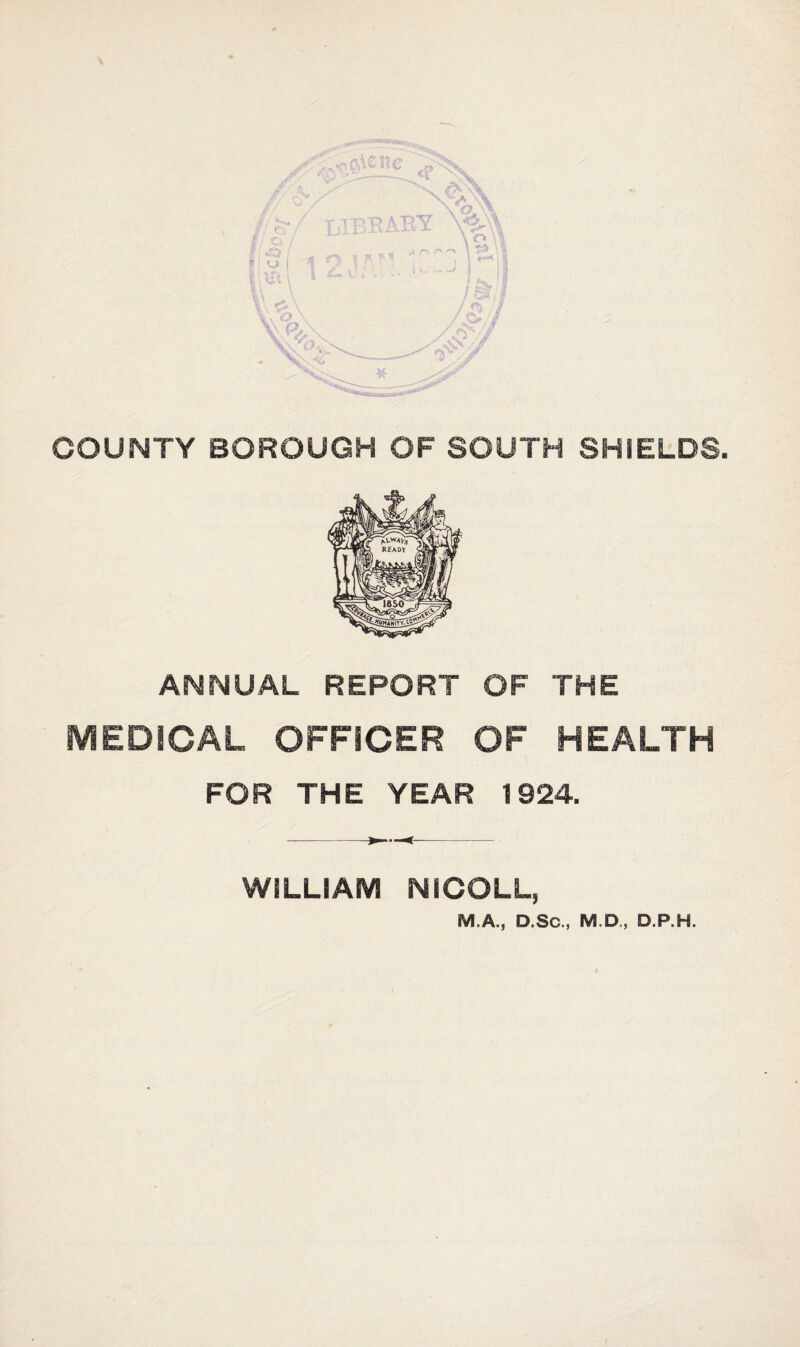 7 COUNTY BOROUGH OF SOUTH SHIELDS. ANNUAL REPORT OF THE MEDICAL OFFICER OF HEALTH FOR THE YEAR 1924. WILLIAM NICOLL, M.A., D.Sc., M.D, D.P.H.