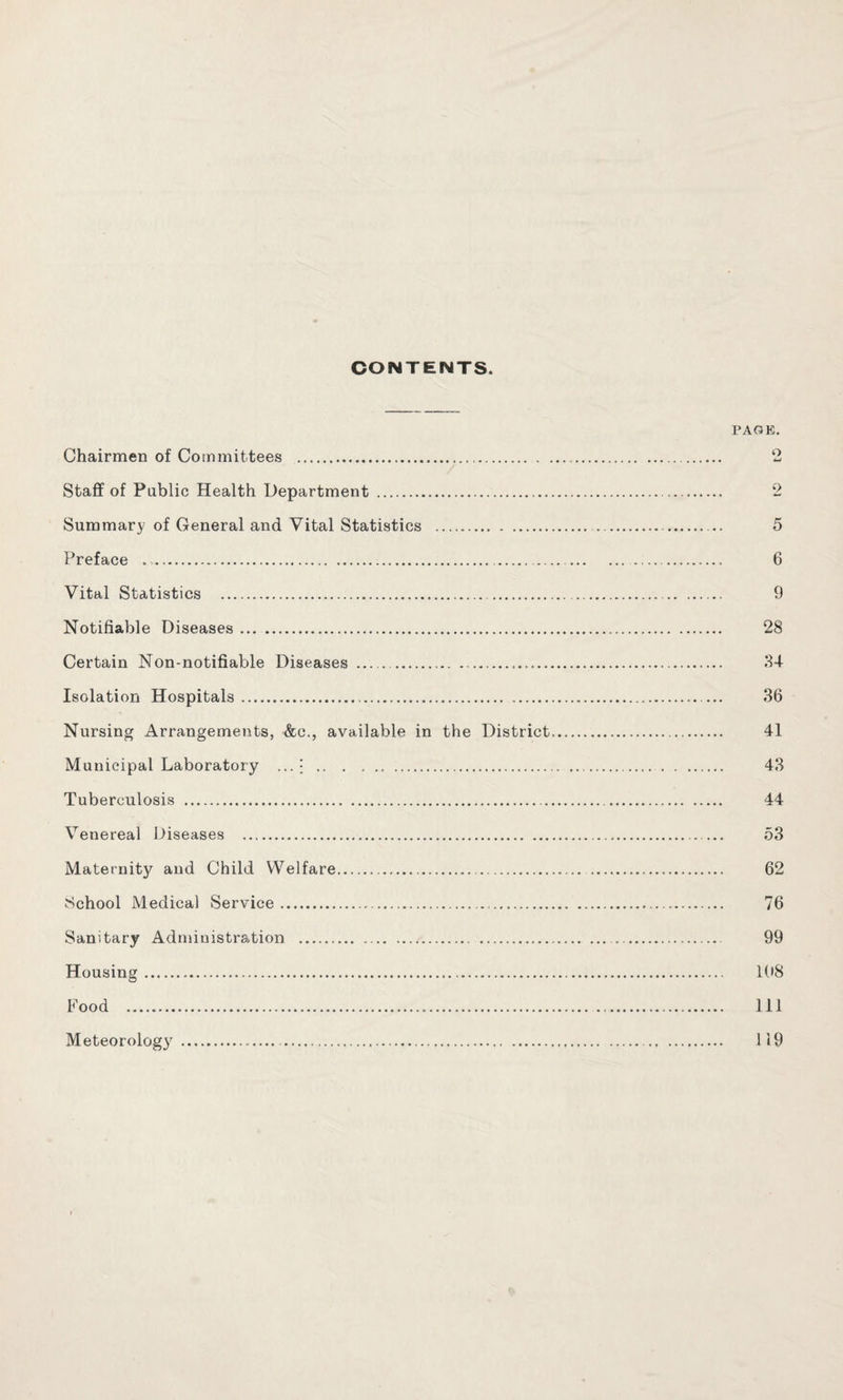 CONTENTS. PAOE. Chairmen of Committees . ‘2 Stafif of Pablic Health Department . 2 Summary of General and Vital Statistics . 5 Preface . 6 Vital Statistics . 9 Notifiable Diseases. 28 Certain Non-notifiable Diseases . ^1-1 Isolation Hospitals. ... 36 Nursing Arrangements, &c., available in the District. 41 Municipal Laboratory ... j . 43 Tuberculosis . 44 Venereal Diseases ...— 53 Maternitj'’ and Child Welfare. 62 School Medical Service. 76 Sanitary Administration . 99 Housing. 198 Food . Ill Meteorology . 119