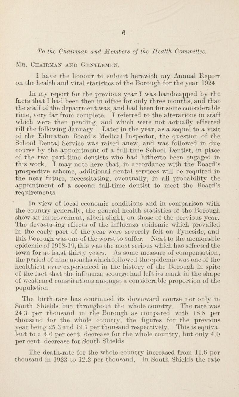 To the Chairman and Members of the Health Committee. Mr. Chairman and Gentlemen, I have the honour to submit herewith my Annual Report on the health and vital statistics of the Borough for the year 1924. In my report for the previous year I was handicapped by the facts that 1 had been then in office for only three months, and that the staff of the department was, and had been for some considerable time, very far from complete. I referred to the alterations in staff which were then pending, and which were not actually effected till the following January. Later in the year, as a sequel to a visit of the Education Board’s Medical Inspector, the question of the School Dental Service was raised anew, and was followed in due course by the appointment of a full-time School Dentist, in place of the two part-time dentists who had hitherto been engaged in this work. I may note here that, in accordance with the Board’s prospective scheme, additional dental services will be required in the near future, necessitating, eventually, in all probability the appointment of a second full-time dentist to meet the Board’s requirements. In view of local economic conditions and in comparison with the country generally, the general health statistics of the Borough show an improvement, albeit slight, on those of the previous year. The devastating effects of the influenza epidemic which prevailed in the early part of the year were severely felt on Tjmeside, and this Borough was one of the worst to suffer. Next to the memorable epidemic of 1918-19, this was the most serious which has affected the town for at least thirty years. As some measure of compensation, the period of nine months which followed the epidemic was one of the healthiest ever experienced in the history of the Borough in spite of the fact that the influenza scourge had left its mark in the shape of weakened constitutions amongst a considerable proportion of the population. The birth-rate has continued its downward course not only in South Shields but throughout the whole countrjL The rate was 24.3 per thousand in the Borough as compared with 18.8 per thousand for the whole country, the figures for the previous year being 25.3 and 19.7 per thousand respectively . This is equiva¬ lent to a 4.6 per cent, decrease for the whole country, but only 4.0 per cent, decrease for South Shields. The death-rate for the whole country increased from 11.6 per thousand in 1923 to 12.2 per thousand. In South Shields the rate