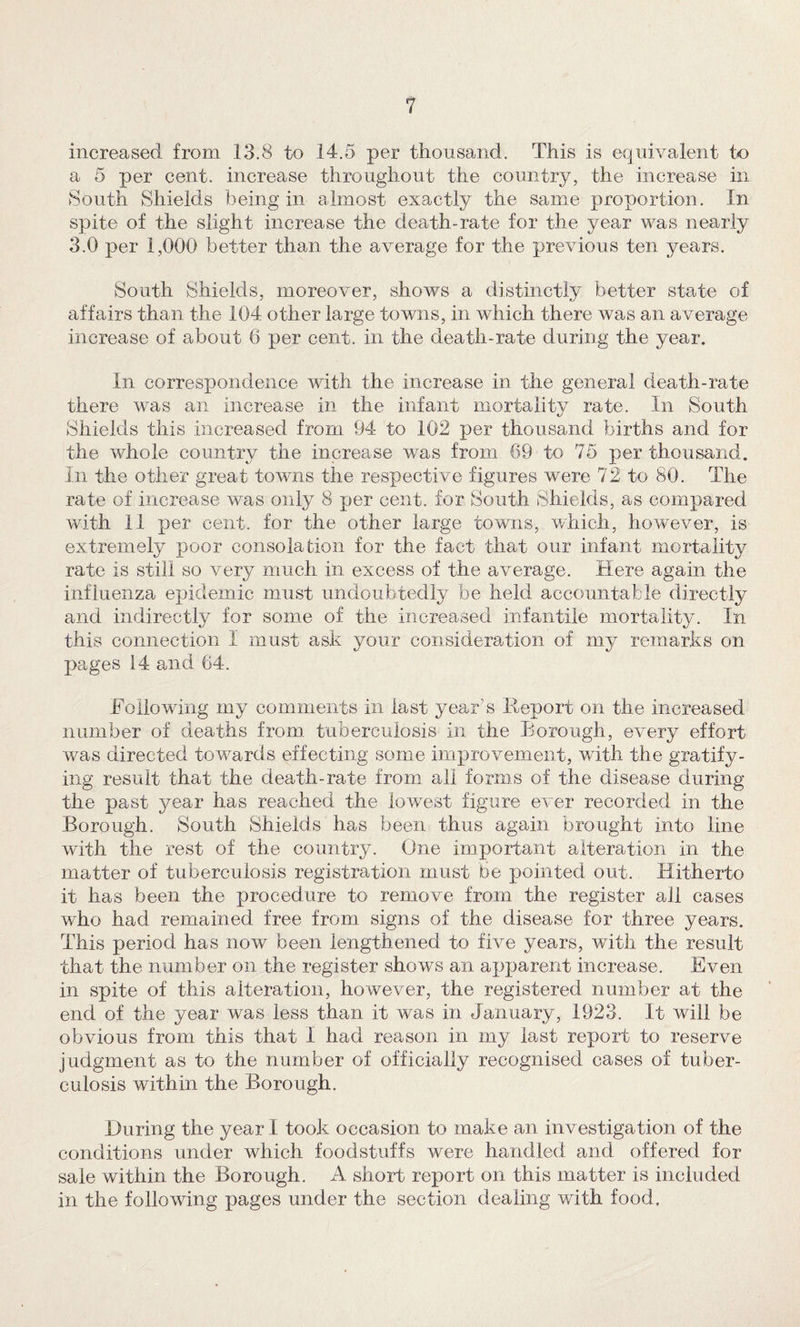 increased from 13.8 to 14.5 per thousand. This is equivalent to a 5 per cent, increase throughout the country, the increase in South Shields being in almost exactly the same proportion. In spite of the slight increase the death-rate for the year was nearly 3.0 per 1,000 better than the average for the previous ten years. South Shields, moreover, shows a distinctly better state of affairs than the 104 other large towns, in which there was an average increase of about 6 per cent, in the death-rate during the year. In correspondence with the increase in the general death-rate there was an increase in the infant mortality rate. In South Shields this increased from 94 to 102 per thousand births and for the whole country the increase was from 69 to 75 per thousand. In the other great towns the respective figures were 72 to 80. The rate of increase was only 8 per cent, for South Shields, as compared with 11 per cent, for the other large towns, which, how'ever, is extremely poor consolation for the fact that our infant mortality rate is still so very much in excess of the average. Here again the influenza epidemic must undoubtedly be held accountable directly and indirectly for some of the increased infantile mortality. In this connection I must ask your consideration of my remarks on pages 14 and 64. Eollowing my comments in last year’s Report on the increased number of deaths from, tuberculosis in the Borough, every effort was directed tow^ards effecting some improvement, with the gratify¬ ing result that the death-rate from all forms of the disease during the past year has reached the lowest figure ever recorded in the Borough. South Shields has been thus again brought into line with the rest of the country. One important alteration in the matter of tuberculosis registration must be pointed out. Hitherto it has been the procedure to remove from the register all cases who had remained free from signs of the disease for three years. This period has now been lengthened to five years, with the result that the number on the register shows an apparent increase. Even in spite of this alteration, however, the registered number at the end of the year was less than it was in January, 1923. It will be obvious from this that I had reason in my last report to reserve judgment as to the number of officially recognised cases of tuber¬ culosis within the Borough. During the year I took occasion to make an investigation of the conditions under which foodstuffs were handled and offered for sale within the Borough. A short report on this matter is included in the following pages under the section dealing with food.